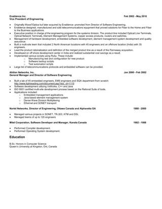 Enablence Inc. Feb 2002 - May 2010 
Vice President of Engineering 
 Originally Wave7Optics but later acquired by Enablence- promoted from Director of Software Engineering. 
 Enablence designed, manufactured and sold telecommunications equipment that proved solutions for Fiber to the Home and Fiber 
to the Business applications. 
 Executive position in charge of the engineering program for the systems division. The product line included Optical Line Terminals, 
Optical Network Terminals, Element Management Systems, copper access products, routers and switches. 
 Management of hardware development, embedded software development, element management system development and quality 
assurance. 
 Built a multi-site team that included 2 North American locations with 45 engineers and an offshore location (India) with 35 
engineers. 
 Lead the product rationalization and definition of the merged product line as a result of the Pannaway acquisition. 
 Developed on off shore development center in India and realized substantial cost savings as a result. 
 Implemented various scripts using Ruby. These include: 
o Manufacturing test and configuration for new product 
o Software backup scripts 
o Test automation scripts 
 Large list of telecommunications protocols and embedded software can be provided. 
Alidian Networks, Inc. Jan 2000 - Feb 2002 
General Manager and Director of Software Engineering 
 Built a lab of 45 embedded engineers, EMS engineers and SQA department from scratch: 
http://www.lightreading.com/document.asp?doc_id=1115 
 Software development utilizing VxWorks, C++ and Java 
 ISO 9001 certified multi-site development process based on the Rational Suite of tools. 
 Applications included: 
o Embedded management applications 
o Java based element management system 
o Dense Wave Division Multiplexing 
o Ethernet and SONET transport 
Nortel Networks, Director of Engineering, Ottawa Canada and Alpharetta GA 1988 - 2000 
 Managed various projects in SONET, TR-303, ATM and DSL 
 Managed teams of up to 120 engineers 
Mitel Corporation, Software Developer and Manager, Kanata Canada 1982 - 1988 
 Performed Compiler development. 
 Performed Operating System development. 
Education 
B.Sc. Honors in Computer Science 
Queen’s University at Kingston, Ont, Canada 
