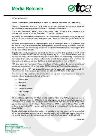 Media Release
Lucille Degenhardt
Communications Manager
D: +61 3 8601 4677 M: +61472 841 451
E: lucilled@tca.gov.au
www.tca.gov.au
20 September 2016
BIGMATE OBTAINS TYPE-APPROVAL FOR TELEMATICS IN-VEHICLE UNIT (IVU)
Transport Certification Australia (TCA) today announced that telematics provider BIGmate
has obtained TCA type-approval for one of its Telematics IVU models.
TCA Chief Executive Officer, Chris Koniditsiotis, said “BIGmate has obtained TCA
type-approval for one of its new Telematics IVU product offerings.”
“By having put forward their Telematics IVU for independent assessment and type-approval
by TCA, BIGmate can now clearly distinguish their Telematics IVU offering from others in the
market.”
“BIGmate has expressed it is responding to a shift in the expectations of purchasers, who
are now not only better informed about the potential pitfalls of making ill-informed decisions
about telematics, but are seeking assurance that the decisions they make will support their
needs,” said Mr Koniditsiotis.
“Significantly, the type-approval obtained by BIGmate is the first granted by TCA which
involves a telematics provider not already certified by TCA. This demonstrates how the
National Telematics Framework not only continues to attract requests for type-approval and
certification from TCA, but allows end-users to benefit from a greater level of choice for
telematics products and services that have been independently verified by TCA.”
TCA type-approves Telematics IVUs on the basis of ‘type’, against the performance-based
requirements contained in the Telematics IVU Functional and Technical Specification.
“Purchasers rely on TCA type-approval to ensure conformance with requirements sought by
industry sectors, end-users and government are obtained,” Mr Koniditsiotis said.
This means that type-approved Telemaitcs IVUs, as supplied to purchasers and end-users,
meet the following requirements ‘out-of the-box’:
 Robustness
 Accuracy
 Reliability
 Tamper evidence
 Data storage
 Security.
BIGmate Managing Director, Mr Mark Shield, said that “Obtaining TCA type-approval was an
important stepping stone for BIGmate. It not only signals our plan to seek type-approval of
Telematics IVUs, but to obtain subsequent endorsement from TCA to support regulatory
applications such as the Intelligent Access Program (IAP) – and On-Board Mass (OBM)
systems linked to the IAP – as well as the forthcoming introduction of the Electronic Work
Diary (EWD).”
“Besides the freight and logistics sector, the benefits of our type-approved Telematics IVU
will be made available across a range of industry sectors which BIGmate supports, including
the mining, insurance and marine sectors, as well as to fleet managers,” Mr Shield said.
….continues
 