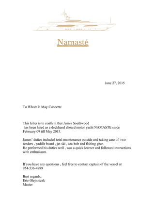 Namasté
June 27, 2015
To Whom It May Concern:
This letter is to confirm that James Southwood
has been hired as a deckhand aboard motor yacht NAMASTE since
February 09 till May 2015.
James’ duties included total maintenance outside and taking care of two
tenders , paddle board , jet ski , sea-bob and fishing gear.
He performed his duties well , was a quick learner and followed instructions
with enthusiasm.
If you have any questions , feel free to contact captain of the vessel at
954-536-4999
Best regards,
Eric Olejniczak
Master
 