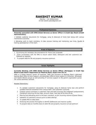 RAKSHIT KUMAR
Mob No.: +91 9999253424
E-mail:rakshit.salute@gmail.com
Professional Summary
Presently associated with WNS Global Services as Senior Officer in Credit Ops Retail (Credit
Administration)
1 Validate customer documents for mortgage, setup & disbursal of home loan along with various
maintenance activities.
2 Allocating work to team members, to take process training and mentoring new hires, Quality &
training spokesperson of the team.
Areas of Exposure
1 Scrutinizing the necessary documentations for Home Loan proposals.
2 Close coordination with the RMs to ensure watch listed, delinquent and exit customers are
followed up regularly.
3 To prepare data for life and property insurance premium.
Career Highlights
Currently Working with WNS Global Services as Senior Officer (Mortgage) in Credit Ops
Retail-Credit Admin department for Mashreq Bank, Dubai from Oct’14
WNS is a Global Delivery Center Of expertise. WNS also functions as Mashreq Bank’s dedicated
banking Back Office & Voice Support, providing Back Office & Voice support to Consumer, Wholesale
and Capital Market groups as well providing IT services support to the parent organization across
the various Business verticals.
Notable Distinctions;
1 To validate customers’ documents for mortgage, setup & disburse home loan and perform
suitable financial transaction from various bank and customers’ accounts
2 Conduct various activities in customers’ loan and bank accounts like instalment postponement,
changing & resuming the due date, account closer, loan pay-off & write-off etc.
3 Planning and allocating work to the team members, as per Incoming volume & Queue Status.
4 Validation of customers’ account prior to debit attempt
5 To update MIS on daily basis
6 Analysing the process thoroughly to identify bottlenecks and improve quality
7 To prepare data on monthly basis to debit life and property insurance annual premium
 