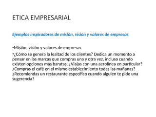 ETICA EMPRESARIAL
Ejemplos inspiradores de misión, visión y valores de empresas
•Misión, visión y valores de empresas
•¿Cómo se genera la lealtad de los clientes? Dedica un momento a
pensar en las marcas que compras una y otra vez, incluso cuando
existen opciones más baratas. ¿Viajas con una aerolínea en particular?
¿Compras el café en el mismo establecimiento todas las mañanas?
¿Recomiendas un restaurante específico cuando alguien te pide una
sugerencia?
Escrito por Carolina Samsing @CaroSamsing
 