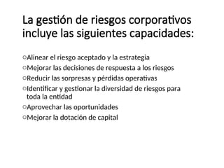 La gestión de riesgos corporativos
incluye las siguientes capacidades:
oAlinear el riesgo aceptado y la estrategia
oMejorar las decisiones de respuesta a los riesgos
oReducir las sorpresas y pérdidas operativas
oIdentificar y gestionar la diversidad de riesgos para
toda la entidad
oAprovechar las oportunidades
oMejorar la dotación de capital
 
