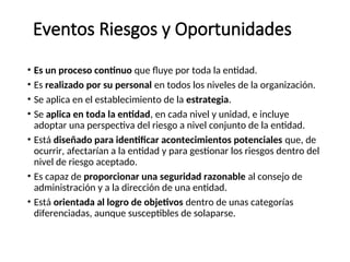 Eventos Riesgos y Oportunidades
• Es un proceso continuo que fluye por toda la entidad.
• Es realizado por su personal en todos los niveles de la organización.
• Se aplica en el establecimiento de la estrategia.
• Se aplica en toda la entidad, en cada nivel y unidad, e incluye
adoptar una perspectiva del riesgo a nivel conjunto de la entidad.
• Está diseñado para identificar acontecimientos potenciales que, de
ocurrir, afectarían a la entidad y para gestionar los riesgos dentro del
nivel de riesgo aceptado.
• Es capaz de proporcionar una seguridad razonable al consejo de
administración y a la dirección de una entidad.
• Está orientada al logro de objetivos dentro de unas categorías
diferenciadas, aunque susceptibles de solaparse.
 