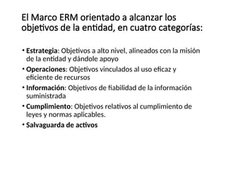 • Estrategia: Objetivos a alto nivel, alineados con la misión
de la entidad y dándole apoyo
• Operaciones: Objetivos vinculados al uso eficaz y
eficiente de recursos
• Información: Objetivos de fiabilidad de la información
suministrada
• Cumplimiento: Objetivos relativos al cumplimiento de
leyes y normas aplicables.
• Salvaguarda de activos
El Marco ERM orientado a alcanzar los
objetivos de la entidad, en cuatro categorías:
 