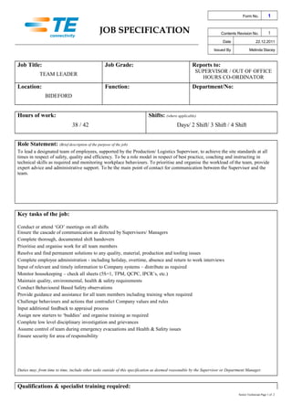 JOB SPECIFICATION
Form No. 1
Contents Revision No. 1
Date 22.12.2011
Issued By Melinda Stacey
Job Title: Job Grade: Reports to:
TEAM LEADER
SUPERVISOR / OUT OF OFFICE
HOURS CO-ORDINATOR
Location: Function: Department/No:
BIDEFORD
Hours of work: Shifts: (where applicable)
38 / 42 Days/ 2 Shift/ 3 Shift / 4 Shift
Role Statement: (Brief description of the purpose of the job)
To lead a designated team of employees, supported by the Production/ Logistics Supervisor, to achieve the site standards at all
times in respect of safety, quality and efficiency. To be a role model in respect of best practice, coaching and instructing in
technical skills as required and monitoring workplace behaviours. To prioritise and organise the workload of the team, provide
expert advice and administrative support. To be the main point of contact for communication between the Supervisor and the
team.
Key tasks of the job:
Conduct or attend ‘GO’ meetings on all shifts
Ensure the cascade of communication as directed by Supervisors/ Managers
Complete thorough, documented shift handovers
Prioritise and organise work for all team members
Resolve and find permanent solutions to any quality, material, production and tooling issues
Complete employee administration - including holiday, overtime, absence and return to work interviews
Input of relevant and timely information to Company systems – distribute as required
Monitor housekeeping – check all sheets (5S+1, TPM, QCPC, IPCR’s, etc.)
Maintain quality, environmental, health & safety requirements
Conduct Behavioural Based Safety observations
Provide guidance and assistance for all team members including training when required
Challenge behaviours and actions that contradict Company values and rules
Input additional feedback to appraisal process
Assign new starters to ‘buddies’ and organise training as required
Complete low level disciplinary investigation and grievances
Assume control of team during emergency evacuations and Health & Safety issues
Ensure security for area of responsibility
Duties may, from time to time, include other tasks outside of this specification as deemed reasonable by the Supervisor or Department Manager.
Qualifications & specialist training required:
Senior Technician Page 1 of 2
 