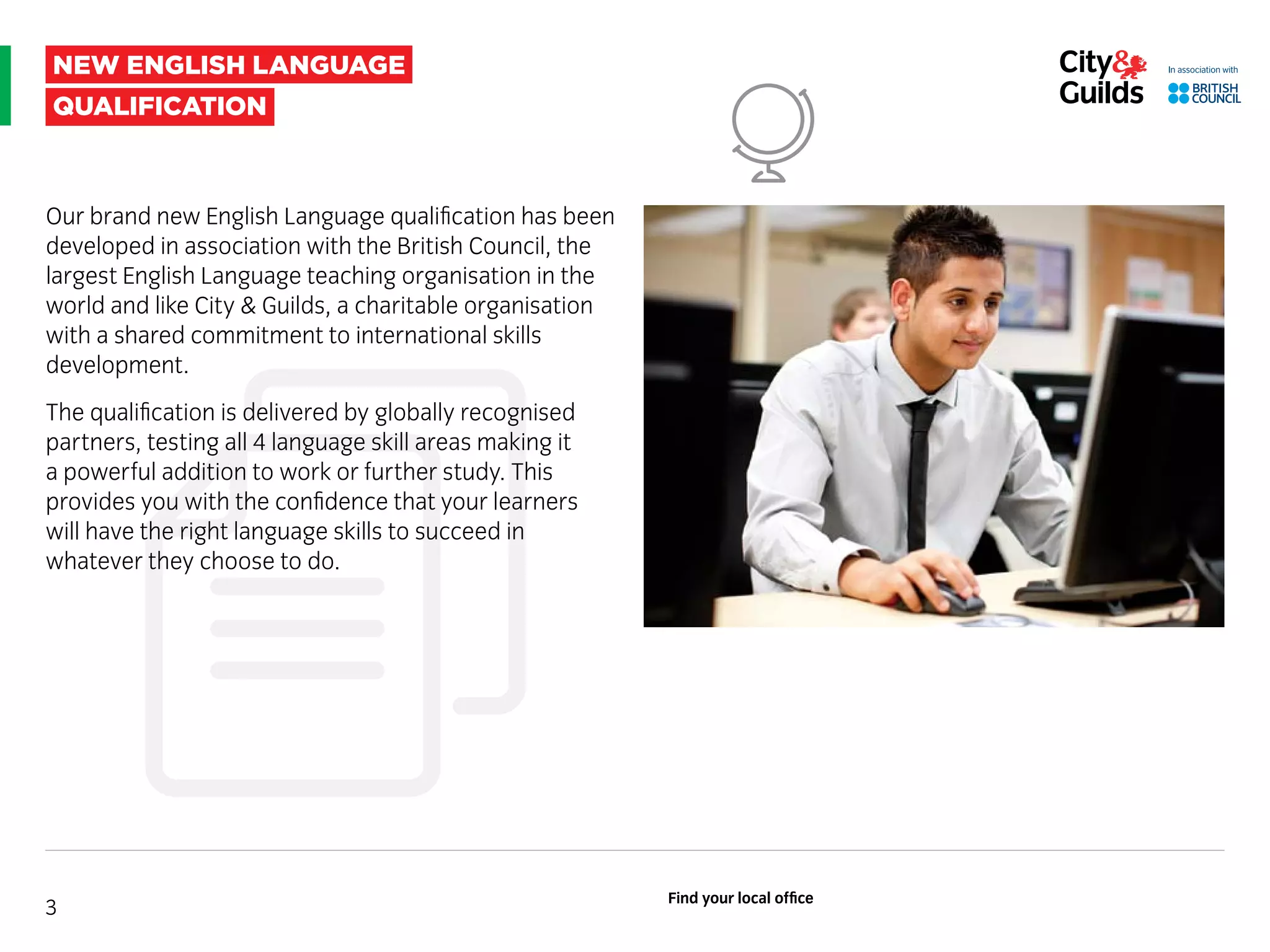 new english language
qualification
Our brand new English Language qualification has been
developed in association with the British Council, the
largest English Language teaching organisation in the
world and like City & Guilds, a charitable organisation
with a shared commitment to international skills
development.
The qualification is delivered by globally recognised
partners, testing all 4 language skill areas making it
a powerful addition to work or further study. This
provides you with the confidence that your learners
will have the right language skills to succeed in
whatever they choose to do.
3
Find your local office
 