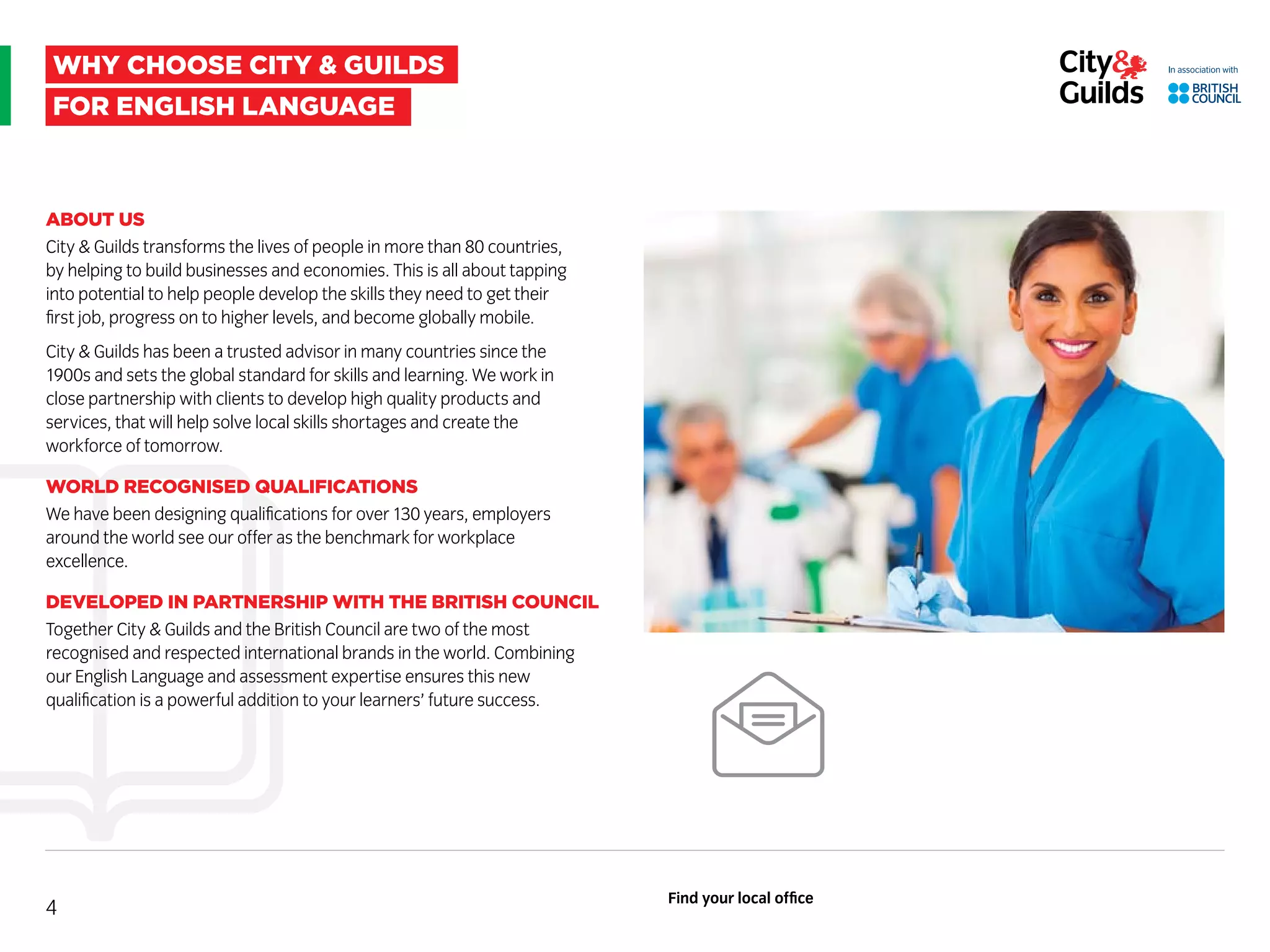 why choose city & guilds
For english language
ABOUT US
City & Guilds transforms the lives of people in more than 80 countries,
by helping to build businesses and economies. This is all about tapping
into potential to help people develop the skills they need to get their
first job, progress on to higher levels, and become globally mobile.
City & Guilds has been a trusted advisor in many countries since the
1900s and sets the global standard for skills and learning. We work in
close partnership with clients to develop high quality products and
services, that will help solve local skills shortages and create the
workforce of tomorrow.
WORLD RECOGNISED QUALIFICATIONS
We have been designing qualifications for over 130 years, employers
around the world see our offer as the benchmark for workplace
excellence.
DEVELOPED IN PARTNERSHIP WITH THE BRITISH COUNCIL
Together City & Guilds and the British Council are two of the most
recognised and respected international brands in the world. Combining
our English Language and assessment expertise ensures this new
qualification is a powerful addition to your learners’ future success.
4
Find your local office
 