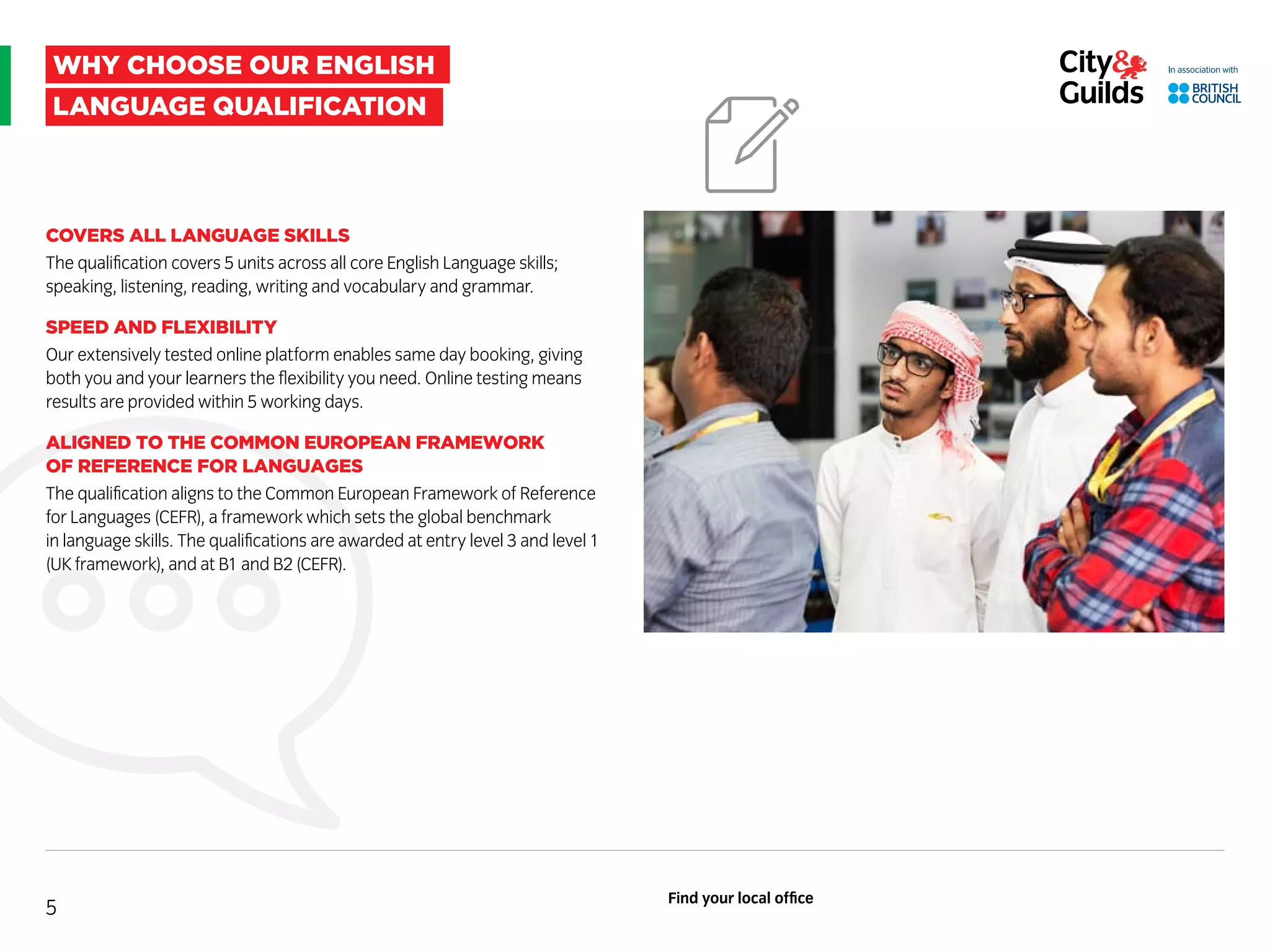 why choose our english
language qualification
COVERS ALL LANGUAGE SKILLS
The qualification covers 5 units across all core English Language skills;
speaking, listening, reading, writing and vocabulary and grammar.
SPEED AND FLEXIBILITY
Our extensively tested online platform enables same day booking, giving
both you and your learners the flexibility you need. Online testing means
results are provided within 5 working days.
ALIGNED TO THE COMMON EUROPEAN FRAMEWORK
OF REFERENCE FOR LANGUAGES
The qualification aligns to the Common European Framework of Reference
for Languages (CEFR), a framework which sets the global benchmark
in language skills. The qualifications are awarded at entry level 3 and level 1
(UK framework), and at B1 and B2 (CEFR).
5
Find your local office
 