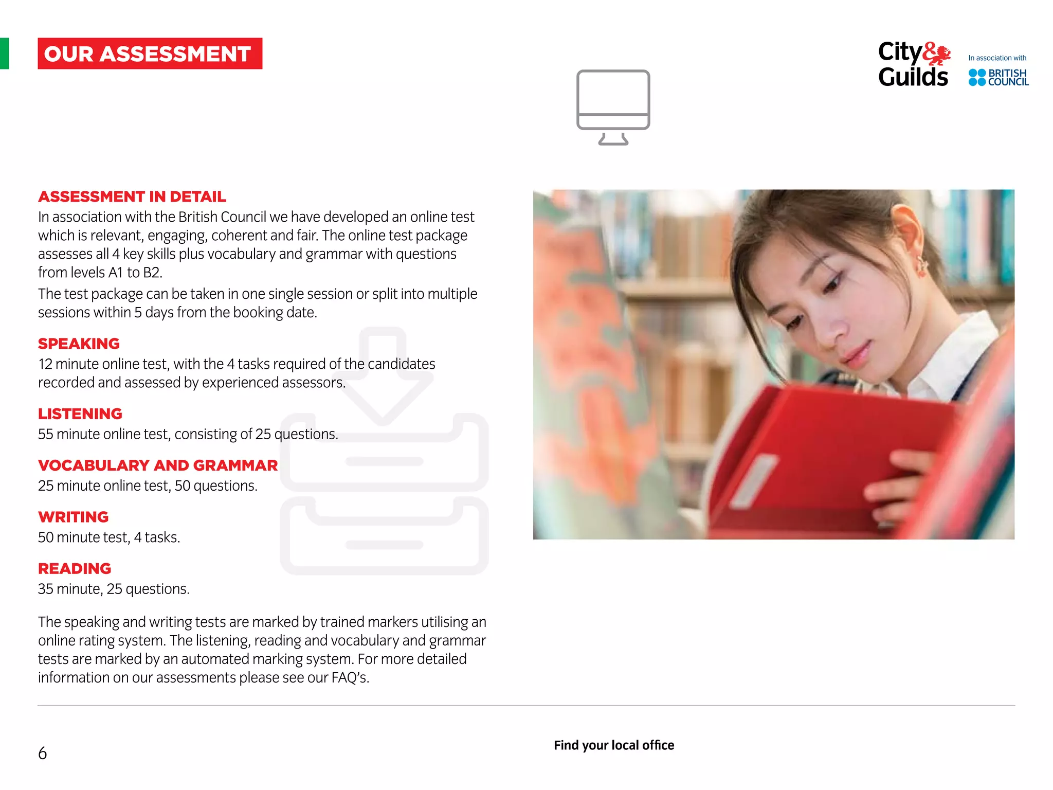 our assessment
ASSESSMENT IN DETAIL
In association with the British Council we have developed an online test
which is relevant, engaging, coherent and fair. The online test package
assesses all 4 key skills plus vocabulary and grammar with questions
from levels A1 to B2.
The test package can be taken in one single session or split into multiple
sessions within 5 days from the booking date.
SPEAKING
12 minute online test, with the 4 tasks required of the candidates
recorded and assessed by experienced assessors.
LISTENING
55 minute online test, consisting of 25 questions.
VOCABULARY AND GRAMMR
25 minute online test, 50 questions.
WRITING
50 minute test, 4 tasks.
READING
35 minute, 25 questions.
The speaking and writing tests are marked by trained markers utilising an
online rating system. The listening, reading and vocabulary and grammar
tests are marked by an automated marking system. For more detailed
information on our assessments please see our FAQ’s.
6
Find your local office
 