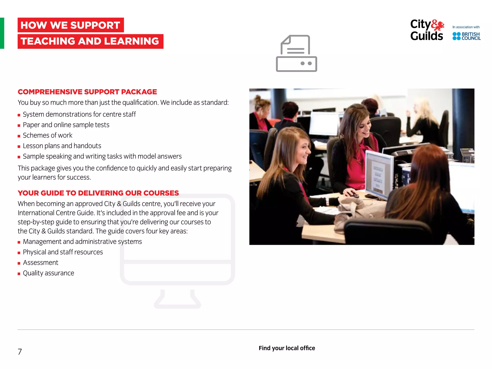 how we support
teaching and learning
COMPREHENSIVE SUPPORT PACKAGE
You buy so much more than just the qualification. We include as standard:
System demonstrations for centre staff
Paper and online sample tests
Schemes of work
Lesson plans and handouts
Sample speaking and writing tasks with model answers
This package gives you the confidence to quickly and easily start preparing
your learners for success.
YOUR GUIDE TO DELIVERING OUR COURSES
When becoming an approved City  Guilds centre, you’ll receive your
International Centre Guide. It’s included in the approval fee and is your
step-by-step guide to ensuring that you’re delivering our courses to
the City  Guilds standard. The guide covers four key areas:
Management and administrative systems
Physical and staff resources
Assessment
Quality assurance
7
Find your local office
 