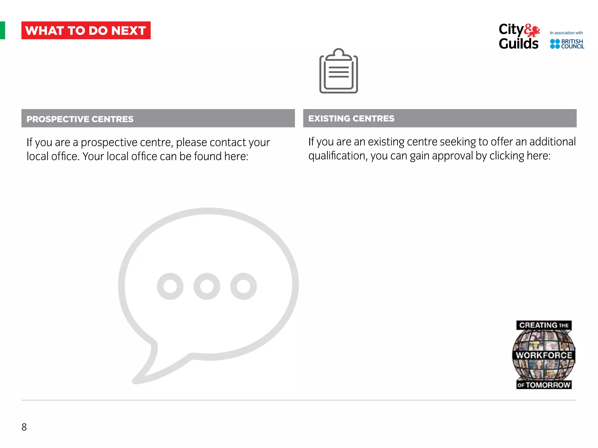 8
Prospective centres
If you are a prospective centre, please contact your
local office. Your local office can be found here:
what to do next
Existing centres
If you are an existing centre seeking to offer an additional
qualification, you can gain approval by clicking here:
 