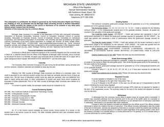 MICHIGAN STATE UNIVERSITY
Office of the Registrar
Hannah Administration Building
426 Auditorium Road, Room 150
East Lansing, MI 48824-0210
Telephone (517) 355-3300
This information is confidential. Its release is governed by the Family Education Rights and Privacy
Act (FERPA) of 1974, as amended and the Michigan State University Access to Student Information
policy. FERPA prohibits the release of this record or disclosure of its contents to any other party
without written consent from the student.
Alteration of this transcript may be a criminal offense.
Accreditation
Michigan State University is a member of the Association of Public and Land-grant Universities,
Association of American Universities, American Council on Education, American Council of Learned
Societies, Association of Graduate Schools, Council of Graduate Schools, Committee on Institutional
Cooperation, and International Association of Universities. The University has been accredited by the Higher
Learning Commission of the North Central Association of Colleges and Schools, 30 North LaSalle Street,
Chicago, Illinois 60602-2504, (312)263-0456, www.ncahigherlearningcommission.org. Some individual
programs, schools, and colleges have been recognized by the accrediting agencies in their respective fields.
For a list, visit www.opb.msu.edu, select "Strategic Planning" and then "Agencies that Accredit MSU."
Transcript Validation and Authenticity
A transcript is official when it bears the signature of the University Registrar and the University seal
in black ink, is obtained directly from the Office of the Registrar at Michigan State University, and is received
by the person for whom it is intended. All paper-copy transcripts will be printed with black ink on paper with a
green background which repeats “MICHIGAN STATE UNIVERSITY” over the entire page.
Calendar
The University offers instruction throughout the year during the fall semester, spring semester and
summer sessions. Academic calendars are available at www.reg.msu.edu.
Credits
Effective Fall 1992 courses at Michigan State University are offered on a semester basis. One
credit is equivalent to one instructor-student contact hour per week per semester plus two hours of study per
contact hour; OR two hours of laboratory contact hours per week per semester, plus one additional hour
spent in report writing and study; or other combinations of contact and study hours which constitute an
equivalent of these experiences. Prior to Fall 1992 courses at Michigan State University were offered on a
quarter basis.
To convert to quarter credits, the semester credits should be multiplied by 3/2.
Course Numbering System
001-099 – Non-Credit and Institute of Agricultural Technology Courses
100-299 – Undergraduate Courses
300-499 – Advanced Undergraduate Courses
500-599 – Graduate Courses prior to 1960
500-699 – Graduate – Professional Courses
800-899 – Graduate Courses
900-999 – Advanced Graduate Courses
Honors
An “H” in the Honors column indicates an honors course, honors section of a course, or the
student took a non-honors course as honors. The latter indicates additional work was completed beyond
normal requirements.
Grading System
The minimum cumulative grade-point average required for graduation is a 2.0 for undergraduate
students and 3.0 for graduate students.
The Numerical System: 4.0, 3.5, 3.0, 2.5, 2.0, 1.5, 1.0, 0.0 – Credit is awarded for the following
minimum levels – 1.0 for undergraduate students and 2.0 for graduate students. However, all grades are
counted in the calculation of the grade-point average.
The Credit-No Credit System: CR-CREDIT – Credit was granted and represents a level of
performance equivalent to or above the grade-point average required for graduation. NC-NO CREDIT – No
credit was granted and represents a level of performance below the grade-point average required for
graduation.
The Pass-No Grade System: P-PASS – Credit was granted and the student achieved a level of
performance judged to be satisfactory by the instructor. N-NO GRADE – No credit was granted and the
student did not achieve a level of performance judged satisfactory by the instructor.
Other Symbols Used: W-WITHDREW; V-VISITOR; U–UNFINISHED, I-INCOMPLETE; DF-
DEFERRED; ET-EXTENSION; NGR-NO GRADE REPORTED; CP-CONDITIONAL PASS; & LDR-LATE
DROP.
Grading Systems prior to Fall 1988: Please visit www.reg.msu.edu/transcripts.
Grade Point Average (GPA)
To compute the grade-point average for a semester, multiply the numerical grade by the number
of credits for the course to obtain the total grade points. Then divide the total grade points for the semester by
the total credits for the semester.
The minimum grade-point average required for graduation is 2.0 for undergraduate students and
3.0 for graduate students.
Courses in which P, I, N, DF, W, ET, CP, CR, NC, U or V have been received do not affect the
grade-point average.
Grade Point systems prior to Summer 1972: Please visit www.reg.msu.edu/transcripts.
Repeated Courses
A course repeated is indicated in one of two ways:
1. By an R (Repeat) to the right of the “Descriptive Title”, or
2. by an R (Repeat) in the SR column. In this case, you will also see an S (Superseded) in the SR
column indicating the course being repeated.
For both formats term credit and grade-point average (GPA) totals are not adjusted for repeats in
the term of the superseded course. The summary totals for the level of the student are adjusted to include
only the last entry.
Withdrawal
A withdrawal from the University occurs when a student drops all courses within a semester. A
student may voluntarily withdraw from the University prior to the end of the twelfth week of a semester or
within the first 6/7 of the duration of the student's enrollment in a non-standard term of instruction (calculated
in weekdays). Withdrawal is not permitted after these deadlines.
Courses in which the student is enrolled are deleted from the official record if the official voluntary
withdrawal is before the middle of the term of instruction. If the official voluntary withdrawal is after the middle
of the term of instruction, symbols are assigned by instructors to courses in which the student was enrolled as
follows: W (no grade) to indicate passing or no basis for grade regardless of the grading system under which
the student is enrolled, N to indicate failing in a course authorized for P-N grading, or 0.0 to indicate failing in
a course authorized for numeric grading.
MSU is an affirmative-action, equal-opportunity employer.
 