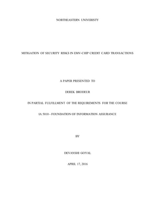 NORTHEASTERN UNIVERISTY
MITIGATION OF SECURITY RISKS IN EMV-CHIP CREDIT CARD TRANSACTIONS
A PAPER PRESENTED TO
DEREK BRODEUR
IN PARTIAL FULFILLMENT OF THE REQUIREMENTS FOR THE COURSE
IA 5010 - FOUNDATION OF INFORMATION ASSURANCE
BY
DEVANSHI GOYAL
APRIL 17, 2016
 