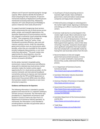 2016 ITA Cloud Computing Top Markets Report | 12
software and 57 percent reported paying for storage
capacity. When asked to identify the benefits of
cloud computing for their companies, 47 percent
mentioned simplicity of deployment and 46 percent
mentioned increased productivity, followed by
reduction of IT costs (34 percent) and flexibility to
upsize or downsize more easily (33 percent).
14
To support Australia’s burgeoning cloud services
sector and promote the use of cloud services across
public, private, and nonprofit organizations, the
Australian Department of Communications and the
Arts released a multisector cloud computing strategy
in 2013.
15
One component of the strategy is a
government wide “cloud first” policy. It was
introduced to promote efficiency, save costs and
improve customer service. Under the new policy,
government entities must use cloud services when
possible, unless they are unsuitable for the purpose,
provide inadequate data protection, or are more
costly than alternatives.
16
This push creates new
opportunities for cloud exporters, since the
Australian government’s ICT budget for cloud
services increased to $6 billion.
17
On the whole, Australia’s hospitable policy
environment, mature infrastructure and affluence,
along with its relatively low cloud services market
saturation makes the market a prime export
opportunity for U.S. cloud services providers. As the
country’s domestic and international broadband
connectivity continues to improve and international
agreements like the TPP and WTO Agreement on
Government Procurement (GPA) come into effect,
the Australian market is to become an even more
attractive to exporters.
Guidance and Resources for Exporters
The following information is intended to provide
guidance and resources for U.S. exporters looking to
sell their services in Australia. The information was
provided by U.S. Department of Commerce staff
located in-country as well as by input from U.S.
Department of Commerce industry specialists. As
mentioned, the information is only intended to
provide guidance and does not guarantee sales or
success in the market.
• Usual buyers of cloud computing services in
Australia might include: State and federal
government, small and medium sized private
companies and large private companies.
• Preferred business strategies to enter/expand in
the market might include: Agreeing on distribution
and setting up an office in country with local data
centers.
• Common trade barriers to enter/expand in the
market might include: Most multinational cloud
vendors have set up their own data centers in
Australia. It is a cost of doing business in the local
market as many potential clients, especially
federal government agencies, insist on their data
remaining in Australia. Companies should expect
some significant competition from local vendors
that have already built a considerable market by
having their own local data centers from the start.
• Recommendations to bid and navigate
government procurement processes: In many
cases, it is easier to bid with a local partner
because they usually understand the bidding
process.
• U.S. Department of Commerce Country
Commercial Guide
http://export.gov/ccg/australia090720.asp
• Australian Information Industry Association
https://www.aiia.com.au/
• American Chamber of Commerce in Australia
http://www.amcham.com.au/
• Government Procurement Information
http://www.finance.gov.au/policy-guides-
procurement/data-centres/data-centre-
strategy/%E2%80%8B/
• Australian Department of the Communications
and the Arts
https://www.communications.gov.au/
• Trade Show
http://connectexpo.com.au/index.html
 