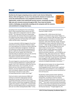 2016 ITA Cloud Computing Top Markets Report | 13
Brazil
According to the consulting firm Frost and Sullivan,
Brazil’s cloud computing market revenue was $217
million in 2012 and it is expected to reach $1.1 billion
by 2017.
1
This represents a five-year compounding
annual growth rate of almost 40 percent. By 2017, the
firm expects the SaaS market to lead at $584.3 million
in spending, while IaaS and PaaS will be worth $489.9
million and $39 million, respectively.
2
A survey conducted in 2014 by Capgemini found that
nearly three out of four Brazilian IT decision-makers
use a SaaS application for enterprise resource planning
or customer relationship management.
3
Smaller but
still-substantial numbers reported adopting IaaS (55
percent, largely for data backup purposes) and PaaS
(39 percent); and the uptake rates of both (but
especially IaaS) are expected to pick up in the next few
years. Some of the key motivators cited by
respondents include the desire to achieve cost savings,
enable innovation and raise productivity.
The same Capgemini survey found that no single type
of cloud computing deployment is significantly more
popular. One in four respondents stated that they use
public cloud services, one in six private, one in six
hybrid and one in four indicated no preference.
However, security-related concerns are expected to
drive much greater adoption of private and hybrid
cloud setups in the years to come, with a
corresponding decrease in public cloud usage.
4
Small and medium-sized enterprises (SMEs) will
continue to command a large portion of cloud
expenditures driving nearly half of Brazil’s total,
purchasing mostly SaaS, enterprise resource planning
(ERP), customer relationship management (CRM) and
supply chain solutions, among others.
5
Cloud provider
SAP sees unlimited opportunities to conduct business
with over one million existing Brazilian SMEs.
6
In fact,
SAP already attributed 68 percent of its Brazilian
revenues to SMEs in 2014.
7
According to IDC, in 2014 almost half of Latin
America’s IT investments were in Brazil.
8
Major U.S.
providers such as Amazon, IBM, Microsoft, Oracle and
Verizon maintain or have plans to introduce Brazil-
based data centers to support their local cloud
operations, while others like Dell, Google, Rackspace
and Salesforce at least market their services in the
country.
9-17
Other foreign providers like German cloud
heavyweight SAP, the UK’s BT Global Services and
Japan’s Fujitsu are also present.
18-20
Prominent
domestic players include major firms Locaweb,
Mandic, Totvs and UOLDIVEO.
21- 24
A variety of
telecommunications operators, such as Embratel and
Telefonica’s Vivo, offer cloud services too.
25
While it
may be more difficult for these more recent entrants
to wrestle IT spending from cloud-centric players, they
have managed to craft credible offerings, according to
Frost and Sullivan and likely have the financial
resources to establish themselves in the sector.
26, 27
Although prominent players do not always directly
compete in the same segments or offer
interchangeable services, they do have a significant
market share and contribute to a very competitive
environment that demands a serious commitment of
time and resources.
The Brazilian market presents further significant
challenges that should be taken into account. Chief
among these, according to numerous industry
watchers and market participants, may be concerns
about the reliability and security of data stored in the
cloud.
28-31
One major survey found that the possibility
of a data breach and a more general lack of trust were
barriers to cloud adoption (especially among those in
the financial industry).
32
Though Capgemini, the
Overall
Rank
4
Brazilian has the largest computing services market in Latin America followed by
Mexico, Chile and Argentina. As such, it has attracted the attention of vendors from
across the world and become a very competitive environment. In seizing
opportunities, vendors must contend with security concerns, connectivity shortfalls,
high costs and a recessive economy throughout 2016. These make the Brazilian
market a challenging, yet potentially rewarding one for companies with the resources
and commitment to manage these issues.
 