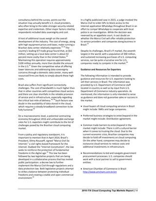 2016 ITA Cloud Computing Top Markets Report | 14
consultancy behind the survey, points out the
situation may actually benefit U.S. cloud providers,
who often bring to the table stronger security-related
expertise and credentials. Other major factors cited by
respondents included data sovereignty and cost.
A host of additional issues weigh on the overall
development of the industry. The cost of energy, along
with high equipment prices and taxes, make running a
Brazilian data center relatively expensive.
33-35
The
country’s leading ICT trade group found that, at $61
million, setting up a local data center is about 42
percent more costly than in the United States.
36
Maintaining this operation requires approximately
$100 million annually, more than double the amount
in the U.S.
37
Given the competitive value of offering
lower latencies and addressing data sovereignty
concerns through a domestic data center, many well-
resourced firms are likely to simply absorb these high
costs.
Brazil also suffers from significant connectivity
challenges. The cost of bandwidth is much higher than
that in other countries with competitive cloud sectors
and there are clear shortfalls in the reliable provision
of service and in infrastructure, especially regarding
the critical last-mile of delivery.
38, 39
Such factors sow
doubt in the availability of data stored in the cloud,
which requires a steady broadband connection to be
fully fuctional.
40
On a macroeconomic level, a potential contracting
economy throughout 2016 and unfavorable exchange
rates for U.S. exporters might contribute to the list of
challenges posed by the Brazilian cloud computing
market.
From a policy and regulatory standpoint, it is
important to mention that in April 2014, Brazil’s
President, Dilma Rousseff, signed “Marco Civil Da
Internet,” a civil rights-based framework for the
Internet. Dubbed the “Internet Constitution”, the law
seeks to reinforce the protection of fundamental
freedoms in the digital age.
41
This law has been
followed by two legislative projects that are being
developed in a collaborative process that has invited
public participation: a decree law to further
implement the Marco Civil through regulations and a
data protection law. Both legislative projects attempt
to strike a balance between protecting individual
freedoms and creating a stable and open commercial
environment.
42
In a highly publicized case in 2015, a judge invoked the
Marco Civil to order ISPs to block access to the
Internet application WhatsApp throughout Brazil in an
effort to compel WhatsApp to cooperate with local
police in an investigation. While the decision was
reversed by an appellate court, it cast doubt on
whether the Marco Civil will offer reliable protection
to service providers and companies doing business in
Brazil.
43
Despite its challenges, Brazil’s IT market, the seventh
largest in the world, with a population of 200 million,
and sustained increasing purchases of U.S. computing
services, can be quite a lucrative one for U.S.
companies ready to compete in the market.
44
Guidance and Resources for Exporters
The following information is intended to provide
guidance and resources for U.S. exporters looking to
sell their services in Brazil. The information was
provided by U.S. Department of Commerce staff
located in-country as well as by input from U.S.
Department of Commerce industry specialists. As
mentioned, the information is only intended to serve
as guidance and does not guarantee sales or success in
the market.
• Usual buyers of cloud computing services in Brazil
might include: SMEs and large companies.
• Preferred business strategies to enter/expand in the
market might include: Distribution agreement.
• Common trade barriers to enter/expand in the
market might include: There is still a cultural barrier
when it comes to trusting the cloud. Due to the
current economic crisis, Brazilian companies may
decide to hold off investments on cloud computing.
On the other hand, companies may decide to
outsource cloud services to reduce costs and
additional investments in infrastructure.
• Recommendations to bid and navigate government
procurement processes: U.S. companies should
work with a local partner to sell to government
entities.
• American Chamber of Commerce in Brazil
http://www.amcham.com.br/en
 
