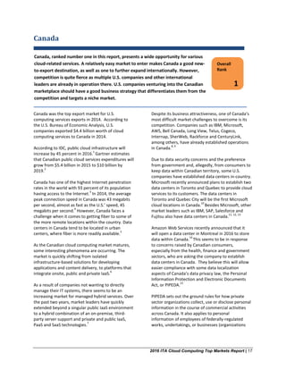 2016 ITA Cloud Computing Top Markets Report | 17
Canada
Canada was the top export market for U.S.
computing services exports in 2014. According to
the U.S. Bureau of Economic Analysis, U.S.
companies exported $4.4 billion worth of cloud
computing services to Canada in 2014.
According to IDC, public cloud infrastructure will
increase by 45 percent in 2016.
1
Gartner estimates
that Canadian public cloud services expenditures will
grow from $5.4 billion in 2015 to $10 billion by
2019.
2
Canada has one of the highest Internet penetration
rates in the world with 93 percent of its population
having access to the Internet.
3
In 2014, the average
peak connection speed in Canada was 43 megabits
per second, almost as fast as the U.S.’ speed, 45
megabits per second.
4
However, Canada faces a
challenge when it comes to getting fiber to some of
the more remote locations within the country. Data
centers in Canada tend to be located in urban
centers, where fiber is more readily available.
5
As the Canadian cloud computing market matures,
some interesting phenomena are occurring. The
market is quickly shifting from isolated
infrastructure-based solutions for developing
applications and content delivery, to platforms that
integrate onsite, public and private IaaS.
6
As a result of companies not wanting to directly
manage their IT systems, there seems to be an
increasing market for managed hybrid services. Over
the past two years, market leaders have quickly
extended beyond a singular public IaaS environment
to a hybrid combination of an on-premise, third-
party server support and private and public IaaS,
PaaS and SaaS technologies.
7
Despite its business attractiveness, one of Canada’s
most difficult market challenges to overcome is its
competition. Companies such as IBM, Microsoft,
AWS, Bell Canada, Long View, Telus, Cogeco,
Internap, SherWeb, Rackforce and CenturyLink,
among others, have already established operations
in Canada.
8, 9
Due to data security concerns and the preference
from government and, allegedly, from consumers to
keep data within Canadian territory, some U.S.
companies have established data centers in-country.
Microsoft recently announced plans to establish two
data centers in Toronto and Quebec to provide cloud
services to its customers. The data centers in
Toronto and Quebec City will be the first Microsoft
cloud locations in Canada.
10
Besides Microsoft, other
market leaders such as IBM, SAP, Salesforce and
Fujitsu also have data centers in Canada.
11, 12, 13
Amazon Web Services recently announced that it
will open a data center in Montreal in 2016 to store
data within Canada.
14
This seems to be in response
to concerns raised by Canadian consumers,
especially from the health, finance and government
sectors, who are asking the company to establish
data centers in Canada. They believe this will allow
easier compliance with some data localization
aspects of Canada’s data privacy law, the Personal
Information Protection and Electronic Documents
Act, or PIPEDA.
15
PIPEDA sets out the ground rules for how private
sector organizations collect, use or disclose personal
information in the course of commercial activities
across Canada. It also applies to personal
information of employees of federally-regulated
works, undertakings, or businesses (organizations
Overall
Rank
1
Canada, ranked number one in this report, presents a wide opportunity for various
cloud-related services. A relatively easy market to enter makes Canada a good new-
to-export destination, as well as one to further expand internationally. However,
competition is quite fierce as multiple U.S. companies and other international
leaders are already in operation there. U.S. companies venturing into the Canadian
marketplace should have a good business strategy that differentiates them from the
competition and targets a niche market.
 