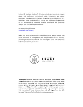  
Industry  &  Analysis’  (I&A)  staff  of  industry,  trade  and  economic  analysts 
devise  and  implement  international  trade,  investment,  and  export 
promotion  strategies  that  strengthen  the  global  competitiveness  of  U.S. 
industries.  These  initiatives  unlock  export,  and  investment  opportunities 
for  U.S.  businesses  by  combining  in‐depth  quantitative  and  qualitative 
analysis with ITA’s industry relationships. 
 
For more information, visit 
www.trade.gov/industry 
 
I&A is part of the International Trade Administration, whose mission is to 
create  prosperity  by  strengthening  the  competitiveness  of  U.S.  industry, 
promoting trade and investment, and ensuring fair trade and compliance 
with trade laws and agreements. 
 
 
 
 
 
 
 
 
 
 
Jorge Pardo served as the lead author of this report, with Andrew Flavin 
and Michael Rose as co‐authors and major contributors. They would like to 
thank Duncan Archibald, Alex Choi, Tracey Ford, Doris Groot, Erick Kish, 
Patricia Marega, Jane Shen, Richard Stanbridge and Sophie Xiao from the 
U.S.  Commercial  Service,  Paulette  Hernandez  and  Brian  Larkin  from  the 
U.S.  International  Trade  Administration  and  Jeff  Bogen  from  the  U.S. 
Bureau of Economic Analysis for their gracious assistance.  
 
 