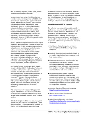 2016 ITA Cloud Computing Top Markets Report | 18
that are federally-regulated, such as banks, airlines
and telecommunications companies).
16
Some provinces have privacy legislation that has
been deemed substantially similar to PIPEDA, which
means that, in some cases, it is applied instead of
PIPEDA. Alberta, British Columbia and Québec all
have legislation that has been declared to be
substantially similar to PIPEDA and will apply to
private sector businesses that collect, use and
disclose personal information while conducting
business within those provinces. Ontario, New
Brunswick and Newfoundland and Labrador each
have privacy legislation that has been declared
substantially similar to PIPEDA with respect to health
information custodians.
17
In 2015, the Canadian government passed the Digital
Privacy Act, which resulted in a number of significant
amendments to PIPEDA. Among these amendments
is the allowance to disclose personal information
without consent when the disclosure is in
connection with business transactions. Another
important amendment impedes PIPEDA from
restricting the sharing of business contact
information, including email addresses, which an
organization collects, uses, or discloses solely for the
purpose of communicating with a person in relation
to their employment, business or profession.
18
As a result of various terrorist acts taking place in
Canada in 2013 and 2014, the Canadian Parliament
passed the Anti-Terrorism Act in June 2015, also
known as Bill C-51.
19
The bill has received some
criticism from some Canadian ICT businesses due to
its potential to alter business transactions and
exchanges.
20
However, the recently elected
government of Prime Minister Trudeau is currently
in the process of amending the bill with potential
impacts to business transactions; however, the
outcome will not be clear until the bill gets
amended.
21
U.S. companies should understand the potential
impacts of PIPEDA and Bill C-51 in regards to data
localization and subsequent preferences for cloud
services being hosted and managed within Canadian
borders.
Notwithstanding competition and data privacy and
security laws, the Canadian market presents a great
opportunity for U.S. companies seeking to export for
the first time or expand their operations into a
multibillion-dollar market. Furthermore, the Trans-
Pacific Partnership (TPP) a trade agreement signed
among 12 countries within the Pacific Rim (including
the United States and Canada) should serve as a
catalyzer to increase cloud computing business
exchanges between the United States and Canada.
Guidance and Resources for Exporters
The following information is intended to provide
guidance and resources for U.S. exporters looking to
sell their services in Canada. The information was
provided by U.S. Department of Commerce staff
located in-country as well as by input from U.S.
Department of Commerce industry specialists. As
mentioned, the information is only intended to serve
as guidance and does not guarantee sales or success
in the market.
• Usual buyers of cloud computing services in
Canada might include: SMEs and large private
companies.
• Preferred business strategies to enter/expand in
the market might include: Business partners and
local representatives.
• Common trade barriers to enter/expand in the
market might include: Many Canadian
organizations are on the fence when it comes to
adopting U.S. cloud technology due to fears that
they could run into legal and data privacy issues
when transferring data across borders.
• Recommendations to bid and navigate
government procurement processes: Local
representation is important when trying to attain
government contracts. U.S. companies wishing to
sell to the federal government will also have to be
listed on a procurement vehicle in order to sell to
the Government of Canada.
• American Chamber of Commerce in Canada
http://www.amchamcanada.ca/
• The Canadian Chamber of Commerce
http://www.chamber.ca/
• Government Procurement Information
https://buyandsell.gc.ca/for-businesses/selling-to-
the-government-of-canada
 