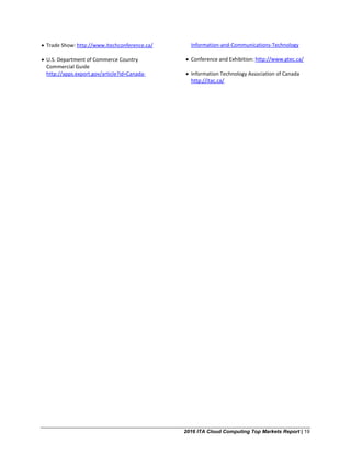 2016 ITA Cloud Computing Top Markets Report | 19
• Trade Show: http://www.itechconference.ca/
• U.S. Department of Commerce Country
Commercial Guide
http://apps.export.gov/article?id=Canada-
Information-and-Communications-Technology
• Conference and Exhibition: http://www.gtec.ca/
• Information Technology Association of Canada
http://itac.ca/
 