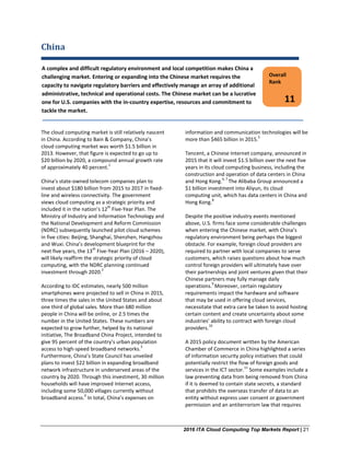 2016 ITA Cloud Computing Top Markets Report | 21
China
The cloud computing market is still relatively nascent
in China. According to Bain & Company, China’s
cloud computing market was worth $1.5 billion in
2013. However, that figure is expected to go up to
$20 billion by 2020, a compound annual growth rate
of approximately 40 percent.
1
China’s state-owned telecom companies plan to
invest about $180 billion from 2015 to 2017 in fixed-
line and wireless connectivity. The government
views cloud computing as a strategic priority and
included it in the nation’s 12
th
Five-Year Plan. The
Ministry of Industry and Information Technology and
the National Development and Reform Commission
(NDRC) subsequently launched pilot cloud schemes
in five cities: Beijing, Shanghai, Shenzhen, Hangzhou
and Wuxi. China’s development blueprint for the
next five years, the 13
th
Five-Year Plan (2016 – 2020),
will likely reaffirm the strategic priority of cloud
computing, with the NDRC planning continued
investment through 2020.
2
According to IDC estimates, nearly 500 million
smartphones were projected to sell in China in 2015,
three times the sales in the United States and about
one third of global sales. More than 680 million
people in China will be online, or 2.5 times the
number in the United States. These numbers are
expected to grow further, helped by its national
initiative, The Broadband China Project, intended to
give 95 percent of the country’s urban population
access to high-speed broadband networks.
3
Furthermore, China’s State Council has unveiled
plans to invest $22 billion in expanding broadband
network infrastructure in underserved areas of the
country by 2020. Through this investment, 30 million
households will have improved Internet access,
including some 50,000 villages currently without
broadband access.
4
In total, China’s expenses on
information and communication technologies will be
more than $465 billion in 2015.
5
Tencent, a Chinese Internet company, announced in
2015 that it will invest $1.5 billion over the next five
years in its cloud computing business, including the
construction and operation of data centers in China
and Hong Kong.
6, 7
The Alibaba Group announced a
$1 billion investment into Aliyun, its cloud
computing unit, which has data centers in China and
Hong Kong.
8
Despite the positive industry events mentioned
above, U.S. firms face some considerable challenges
when entering the Chinese market, with China’s
regulatory environment being perhaps the biggest
obstacle. For example, foreign cloud providers are
required to partner with local companies to serve
customers, which raises questions about how much
control foreign providers will ultimately have over
their partnerships and joint ventures given that their
Chinese partners may fully manage daily
operations.
9
Moreover, certain regulatory
requirements impact the hardware and software
that may be used in offering cloud services,
necessitate that extra care be taken to avoid hosting
certain content and create uncertainty about some
industries’ ability to contract with foreign cloud
providers.
10
A 2015 policy document written by the American
Chamber of Commerce in China highlighted a series
of information security policy initiatives that could
potentially restrict the flow of foreign goods and
services in the ICT sector.
11
Some examples include a
law preventing data from being removed from China
if it is deemed to contain state secrets, a standard
that prohibits the overseas transfer of data to an
entity without express user consent or government
permission and an antiterrorism law that requires
Overall
Rank
11
A complex and difficult regulatory environment and local competition makes China a
challenging market. Entering or expanding into the Chinese market requires the
capacity to navigate regulatory barriers and effectively manage an array of additional
administrative, technical and operational costs. The Chinese market can be a lucrative
one for U.S. companies with the in-country expertise, resources and commitment to
tackle the market.
 