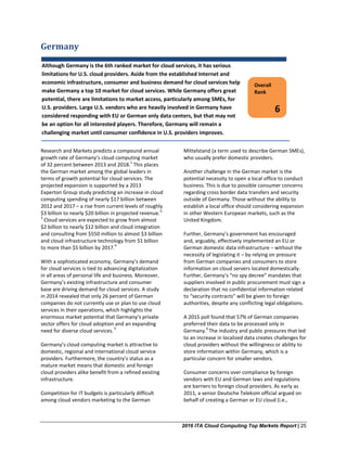 2016 ITA Cloud Computing Top Markets Report | 25
Germany
Research and Markets predicts a compound annual
growth rate of Germany’s cloud computing market
of 32 percent between 2013 and 2018.
1
This places
the German market among the global leaders in
terms of growth potential for cloud services. The
projected expansion is supported by a 2013
Experton Group study predicting an increase in cloud
computing spending of nearly $17 billion between
2012 and 2017 – a rise from current levels of roughly
$3 billion to nearly $20 billion in projected revenue.
2,
3
Cloud services are expected to grow from almost
$2 billion to nearly $12 billion and cloud integration
and consulting from $550 million to almost $3 billion
and cloud infrastructure technology from $1 billion
to more than $5 billion by 2017.
4
With a sophisticated economy, Germany’s demand
for cloud services is tied to advancing digitalization
in all areas of personal life and business. Moreover,
Germany’s existing infrastructure and consumer
base are driving demand for cloud services. A study
in 2014 revealed that only 26 percent of German
companies do not currently use or plan to use cloud
services in their operations, which highlights the
enormous market potential that Germany’s private
sector offers for cloud adoption and an expanding
need for diverse cloud services.
5
Germany’s cloud computing market is attractive to
domestic, regional and international cloud service
providers. Furthermore, the country’s status as a
mature market means that domestic and foreign
cloud providers alike benefit from a refined existing
infrastructure.
Competition for IT budgets is particularly difficult
among cloud vendors marketing to the German
Mittelstand (a term used to describe German SMEs),
who usually prefer domestic providers.
Another challenge in the German market is the
potential necessity to open a local office to conduct
business. This is due to possible consumer concerns
regarding cross border data transfers and security
outside of Germany. Those without the ability to
establish a local office should considering expansion
in other Western European markets, such as the
United Kingdom.
Further, Germany’s government has encouraged
and, arguably, effectively implemented an EU or
German domestic data infrastructure – without the
necessity of legislating it – by relying on pressure
from German companies and consumers to store
information on cloud servers located domestically.
Further, Germany’s “no spy decree” mandates that
suppliers involved in public procurement must sign a
declaration that no confidential information related
to “security contracts” will be given to foreign
authorities, despite any conflicting legal obligations.
A 2015 poll found that 57% of German companies
preferred their data to be processed only in
Germany.
6
The industry and public pressures that led
to an increase in localized data creates challenges for
cloud providers without the willingness or ability to
store information within Germany, which is a
particular concern for smaller vendors.
Consumer concerns over compliance by foreign
vendors with EU and German laws and regulations
are barriers to foreign cloud providers. As early as
2011, a senior Deutsche Telekom official argued on
behalf of creating a German or EU cloud (i.e.,
Overall
Rank
6
Although Germany is the 6th ranked market for cloud services, it has serious
limitations for U.S. cloud providers. Aside from the established Internet and
economic infrastructure, consumer and business demand for cloud services help
make Germany a top 10 market for cloud services. While Germany offers great
potential, there are limitations to market access, particularly among SMEs, for
U.S. providers. Large U.S. vendors who are heavily involved in Germany have
considered responding with EU or German only data centers, but that may not
be an option for all interested players. Therefore, Germany will remain a
challenging market until consumer confidence in U.S. providers improves.
 