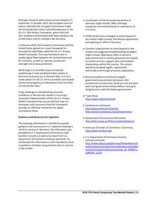 2016 ITA Cloud Computing Top Markets Report | 26
Schengen cloud) to block access to local data by U.S.
authorities. In October 2015, the European Court of
Justice ruled that the European Commission made
the wrong decision when it granted adequacy to the
EU-U.S. Safe Harbor Framework, which had until
then enabled and facilitated data flows between the
United States and EU members like Germany.
In February 2016, the European Commission and the
United States agreed on a new Framework for
transatlantic data flows called the EU-U.S. Privacy
Shield Framework. This new framework will re-
enable digital flows between the United States and
EU members, as well as improve commercial
oversight and privacy protection.
While large U.S. providers have considered
establishing or have established data centers in
Germany to process EU or German data, it is not a
viable option for all U.S. service providers and should
not be encouraged as an alternative to the free flow
of cross border data.
7
A key challenge in reestablishing consumer
confidence in the German market is ensuring a
successful implementation of the EU-U.S. Privacy
Shield Framework that assures German and U.S.
businesses and consumers that the Framework
provides an effective mechanism for digital
transatlantic flows.
Guidance and Resources for Exporters
The following information is intended to provide
guidance and resources for U.S. exporters looking to
sell their services in Germany. The information was
provided by U.S. Department of Commerce staff
located in-country as well as by input from U.S.
Department of Commerce industry specialists. As
mentioned, the information is only intended to serve
as guidance and does not guarantee sales or success
in the market.
• Usual buyers of cloud computing services in
Germany might include: SMEs and large
companies and multinationals or subsidiaries of
U.S. firms.
• Preferred business strategies to enter/expand in
the market might include: Distribution agreements
and opening an office in Germany.
• Common trade barriers to enter/expand in the
market and suggested troubleshooting strategies
might include: Opening an office is almost a
requirement and in country personnel are needed
to market services, support sales and establish
relationships within the country. The service
should be localized legally, linguistically,
technically and through processes adaptations.
• Recommendations to bid and navigate
government procurement processes: Win
commercial contracts first. Build up trust and start
with local government entities before moving to
doing business with the federal government.
• Trade Show
http://www.cebit.de/home#
• Conferences and Events
http://www.world-of-cloud.de/
http://lanyrd.com/topics/cloud/in/germany/
• Government Procurement Information
http://ted.europa.eu/TED/main/HomePage.do
• American Chamber of Commerce in Germany
http://www.amcham.de/
• U.S. Department of Commerce Country
Commercial Guide
http://www.export.gov/germany/MarketResearch
onGermany/CountryCommercialGuide/LeadingSec
torsforU.S.ExportandInvestment/eg_de_034863.a
sp#P336_21223
 