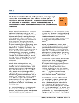 2016 ITA Cloud Computing Top Markets Report | 27
India
Despite challenges with infrastructure, security and
trade policy, India remains a top market for U.S.
cloud services exporters due to its large number of
consumers with Internet access. India boasts 250
million people with web connected devices, which
generally rely on cloud services for applications and
other functionality.
1
Both businesses and the
government are buying and using cloud services.
According to the research firm Gartner, public cloud
services spending in 2015 was $731 million.
2
As
Internet access, e-commerce, mobile device and
application usage and business adoption continue to
expand, the growth in cloud related spending in
India should outpace that in the rest of the world
and possibly reach $1.9 billion by 2019.
3, 4
Growth in
2015 was led by cloud management and security
spending, SaaS and Iaas spending, which increased
37 percent, 33 percent and 25 percent over 2014,
respectively.
5
Besides deeper Internet penetration and
smartphone adoption, a key component of these
optimistic forecasts is widespread interest among
business customers across several industries in all
types of cloud-related services.
6
In a survey from
2015, sixty-one percent of Indian respondents
reported using cloud services and 31 percent said
they were not currently users but planned to be by
the year’s end.
7
Cloud vendors attempting to win a
share of this spending have the opportunity to
develop provisions that cater to the needs of a wide
variety of industry segments, such as
pharmaceuticals, healthcare, consumer goods and
financial services.
U.S. cloud providers are clearly enthusiastic about
the opportunities in India. Firms like IBM and
Microsoft have committed to having or already have
launched local data centers. Amazon recently
announced that it will build data centers in India by
the end of 2016, saying that it expects India to grow
to become a top market for Amazon Web Services.
8
These efforts are a way to improve technical
performance and increase appeal to customers who
are limited by regulatory restrictions on data
location.
9-12
Whether they have a physical presence or not,
various cloud suppliers are today actively competing
with each other for India’s inflated cloud spending.
The companies’ strengths and areas of focus differ
slightly, with Amazon Web Services’ (AWS) adoption
driven by business demand for public cloud services,
Microsoft’s growth propelled by SaaS offerings and
IBM focusing on private cloud.
13, 14
As seen in other markets, elements of cloud vendor
competition exist, such as heavy advertising and
aggressive price cuts by Amazon
15, 16
Google,
Microsoft and IBM are also aggressively competing
to attract startups through “cloud credit”
programs.
17
As of 2015, Amazon had “tens of
thousands” of customers in India, while Microsoft
has said it is adding 2,000 new cloud customers per
month.
18, 19
Other foreign companies with a
presence in this fast growing and competitive
market include HP, Red Hat, SAP and Oracle.
20
Despite optimistic predictions and clear interest
from global players, a variety of challenges have
shown that India’s cloud potential continues to
persist. These have contributed to a situation in
which, regardless of significant awareness, most
large Indian enterprises host less than 15 percent of
their ICT processes in the cloud.
21
For example, while
analysts have long predicted a boom in the country’s
cloud market, in 2013, growth slowed likely due to a
flagging currency (which effectively shrank budgets
Overall
Rank
8
The cloud services market continues to rapidly grow in India, as cloud spending is
anticipated to reach almost $2 billion by the end of the decade. In spite of
infrastructure and security challenges, U.S. cloud services companies continue to
see opportunities for growth in India, especially as the government invests in
improved infrastructure and as internet access expands to more consumers through
smartphones.
 
