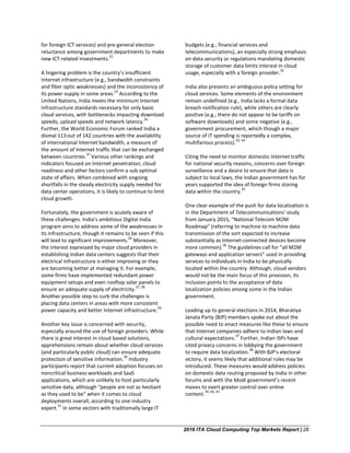 2016 ITA Cloud Computing Top Markets Report | 28
for foreign ICT services) and pre-general election
reluctance among government departments to make
new ICT-related investments.
22
A lingering problem is the country’s insufficient
Internet infrastructure (e.g., bandwidth constraints
and fiber optic weaknesses) and the inconsistency of
its power supply in some areas.
23
According to the
United Nations, India meets the minimum Internet
infrastructure standards necessary for only basic
cloud services, with bottlenecks impacting download
speeds, upload speeds and network latency.
24
Further, the World Economic Forum ranked India a
dismal 113out of 142 countries with the availability
of international Internet bandwidth, a measure of
the amount of Internet traffic that can be exchanged
between countries.
25
Various other rankings and
indicators focused on Internet penetration, cloud
readiness and other factors confirm a sub optimal
state of affairs. When combined with ongoing
shortfalls in the steady electricity supply needed for
data center operations, it is likely to continue to limit
cloud growth.
Fortunately, the government is acutely aware of
these challenges. India’s ambitious Digital India
program aims to address some of the weaknesses in
its infrastructure, though it remains to be seen if this
will lead to significant improvements.
26
Moreover,
the interest expressed by major cloud providers in
establishing Indian data centers suggests that their
electrical infrastructure is either improving or they
are becoming better at managing it. For example,
some firms have implemented redundant power
equipment setups and even rooftop solar panels to
ensure an adequate supply of electricity.
27, 28
Another possible step to curb the challenges is
placing data centers in areas with more consistent
power capacity and better Internet infrastructure.
29
Another key issue is concerned with security,
especially around the use of foreign providers. While
there is great interest in cloud based solutions,
apprehensions remain about whether cloud services
(and particularly public cloud) can ensure adequate
protection of sensitive information.
30
Industry
participants report that current adoption focuses on
noncritical business workloads and SaaS
applications, which are unlikely to host particularly
sensitive data, although “people are not as hesitant
as they used to be” when it comes to cloud
deployments overall, according to one industry
expert.
31
In some sectors with traditionally large IT
budgets (e.g., financial services and
telecommunications), an especially strong emphasis
on data security or regulations mandating domestic
storage of customer data limits interest in cloud
usage, especially with a foreign provider.
32
India also presents an ambiguous policy setting for
cloud services. Some elements of the environment
remain undefined (e.g., India lacks a formal data
breach notification rule), while others are clearly
positive (e.g., there do not appear to be tariffs on
software downloads) and some negative (e.g.,
government procurement, which though a major
source of IT spending is reportedly a complex,
multifarious process).
33, 34
Citing the need to monitor domestic Internet traffic
for national security reasons, concerns over foreign
surveillance and a desire to ensure that data is
subject to local laws, the Indian government has for
years supported the idea of foreign firms storing
data within the country.
35
One clear example of the push for data localization is
in the Department of Telecommunications’ study
from January 2015, “National Telecom M2M
Roadmap” (referring to machine to machine data
transmission of the sort expected to increase
substantially as Internet-connected devices become
more common).
36
The guidelines call for “all M2M
gateways and application servers” used in providing
services to individuals in India to be physically
located within the country. Although, cloud vendors
would not be the main focus of this provision, its
inclusion points to the acceptance of data
localization policies among some in the Indian
government.
Leading up to general elections in 2014, Bharatiya
Janata Party (BJP) members spoke out about the
possible need to enact measures like these to ensure
that Internet companies adhere to Indian laws and
cultural expectations.
37
Further, Indian ISPs have
cited privacy concerns in lobbying the government
to require data localization.
38
With BJP’s electoral
victory, it seems likely that additional rules may be
introduced. These measures would address policies
on domestic data routing proposed by India in other
forums and with the Modi government’s recent
moves to exert greater control over online
content.
39, 40, 41
 