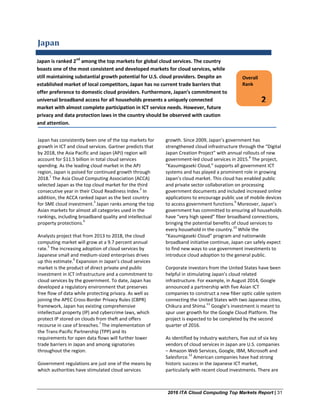 2016 ITA Cloud Computing Top Markets Report | 31
Japan
Japan has consistently been one of the top markets for
growth in ICT and cloud services. Gartner predicts that
by 2018, the Asia Pacific and Japan (APJ) region will
account for $11.5 billion in total cloud services
spending. As the leading cloud market in the APJ
region, Japan is poised for continued growth through
2018.
1
The Asia Cloud Computing Association (ACCA)
selected Japan as the top cloud market for the third
consecutive year in their Cloud Readiness Index.
2
In
addition, the ACCA ranked Japan as the best country
for SME cloud investment.
3
Japan ranks among the top
Asian markets for almost all categories used in the
rankings, including broadband quality and intellectual
property protections.
4
Analysts project that from 2013 to 2018, the cloud
computing market will grow at a 9.7 percent annual
rate.
5
The increasing adoption of cloud services by
Japanese small and medium-sized enterprises drives
up this estimate.
6
Expansion in Japan’s cloud services
market is the product of direct private and public
investment in ICT infrastructure and a commitment to
cloud services by the government. To date, Japan has
developed a regulatory environment that preserves
free flow of data while protecting privacy. As well as
joining the APEC Cross-Border Privacy Rules (CBPR)
framework, Japan has existing comprehensive
intellectual property (IP) and cybercrime laws, which
protect IP stored on clouds from theft and offers
recourse in case of breaches.
7
The implementation of
the Trans-Pacific Partnership (TPP) and its
requirements for open data flows will further lower
trade barriers in Japan and among signatories
throughout the region.
Government regulations are just one of the means by
which authorities have stimulated cloud services
growth. Since 2009, Japan’s government has
strengthened cloud infrastructure through the “Digital
Japan Creation Project” with annual rollouts of new
government-led cloud services in 2015.
8
The project,
“Kasumigaseki Cloud,” supports all government ICT
systems and has played a prominent role in growing
Japan’s cloud market. This cloud has enabled public
and private sector collaboration on processing
government documents and included increased online
applications to encourage public use of mobile devices
to access government functions.
9
Moreover, Japan’s
government has committed to ensuring all households
have “very high speed” fiber broadband connections,
bringing the potential benefits of cloud services to
every household in the country.
10
While the
“Kasumigaseki Cloud” program and nationwide
broadband initiative continue, Japan can safely expect
to find new ways to use government investments to
introduce cloud adoption to the general public.
Corporate investors from the United States have been
helpful in stimulating Japan’s cloud related
infrastructure. For example, in August 2014, Google
announced a partnership with five Asian ICT
companies to construct a new fiber optic cable system
connecting the United States with two Japanese cities,
Chikura and Shima.
11
Google’s investment is meant to
spur user growth for the Google Cloud Platform. The
project is expected to be completed by the second
quarter of 2016.
As identified by industry watchers, five out of six key
vendors of cloud services in Japan are U.S. companies
– Amazon Web Services, Google, IBM, Microsoft and
Salesforce.
12
American companies have had strong
historic success in the Japanese ICT market,
particularly with recent cloud investments. There are
Overall
Rank
2
Japan is ranked 2nd
among the top markets for global cloud services. The country
boasts one of the most consistent and developed markets for cloud services, while
still maintaining substantial growth potential for U.S. cloud providers. Despite an
established market of local competitors, Japan has no current trade barriers that
offer preference to domestic cloud providers. Furthermore, Japan’s commitment to
universal broadband access for all households presents a uniquely connected
market with almost complete participation in ICT service needs. However, future
privacy and data protection laws in the country should be observed with caution
and attention.
 