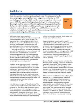 2016 ITA Cloud Computing Top Markets Report | 35
South Korea
South Korea has an advanced existing
telecommunications infrastructure that has supported
substantial growth in the ICT sector for years. The
country has been a regional leader in both ICT and
cloud computing and has the distinction of being one
out of five mature markets in the Asia-Pacific and
Japan (APJ) region, which includes Australia, Japan,
New Zealand and Singapore. Even with an advanced
ICT and cloud infrastructure, South Korea represents a
top market for significant future growth. Research and
Market analysts predict the South Korean cloud
computing market will grow at a compound annual
growth rate of 22 percent over the years 2013-2018.
1
One key motivator of the projected growth is expected
substantial government investment in private cloud
computing for government agencies.
2
The South Korean government has or is expected to
enter numerous public and private partnerships to
expand cloud services regionally through data center
development. Additionally, South Korea has existing
universal broadband access, driving demand for
investments that utilize the universal broadband to
expand access to cloud services. South Korea is the
global leader in broadband penetration, at 97 percent,
and the leader in average peak connection speed, 20.5
megabits per second, according to Akamai
Technologies in Q3 2015.
3, 4
In its 2014 report on regional “Cloud Readiness,” the
Asia Cloud Computing Association indicated that South
Korea has the sixth highest level of readiness among
the 14 countries examined in the region. It ranks
among the highest in broadband expansion, which is a
key component of the cloud infrastructure. While
South Korea tied India for the largest fall in the ranking
(down four spots from second), the faults did not lay
in South Korea’s cloud readiness. Rather, it was due
more to gains in other countries.
5
Along with the other mature markets in the APJ
region, South Korea offers strong growth prospects for
cloud services. Cloud management and security
services, for example, were projected to grow nearly
30 percent in 2015 to $264.5 million in the APJ as a
whole.
6
Gartner predicts that by 2018, total public
cloud services spending in the APJ region will be $11.5
billion.
7
South Korea’s commitment to investing in
cloud services for government agencies sets the
country as a leader in the APJ region for public cloud
services spending.
Gartner offered an interesting sector outlook on the
APJ cloud market, providing guidance for cloud sector
investment through 2018.
8
The firm predicts that at
21.5 percent, SaaS will make up the largest sector
share of the overall market, next PaaS will account for
3 percent, then cloud management/security services 4
percent, and IaaS 9.8 percent, with the remaining 52.5
percent attributed to the cloud advertising market.
9
While overall the South Korean market is strong, there
are issues for U.S. companies looking to enter the
market. The most important challenge concerns
security within the South Korea government and
among the general population, which has been
exacerbated by recent global breaches of information
stored on clouds in numerous countries, including
South Korea.
10
This psychological barrier to storing
data in the cloud will be an ongoing issue for U.S.
providers in South Korea. In addition, concerns over
the hacking of information on public clouds have
driven the South Korean market towards adopting
Overall
Rank
5
South Korea, ranking 5th in this report’s analysis, is one of the most stable markets for
cloud computing due to existing infrastructure and government financing for of ICT
and cloud expansion. Foreign and U.S. providers have ample experience in the market
and are still finding opportunities for growth, particularly in the private cloud sector.
Operating in South Korea comes with certain regulatory challenges, particularly when
dealing with public institutions. In addition, large U.S. and foreign providers already
exist in the market and many Korean SMEs have established cloud enterprises. That
said, the market is primed for ample growth and presents a strong and stable
environment with a high demand for cloud services.
 