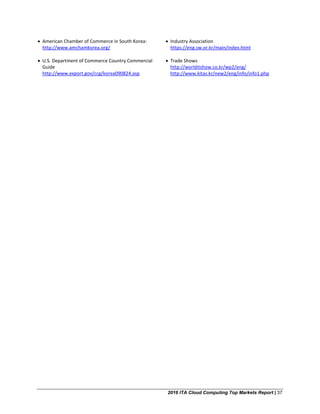 2016 ITA Cloud Computing Top Markets Report | 37
• American Chamber of Commerce in South Korea:
http://www.amchamkorea.org/
• U.S. Department of Commerce Country Commercial
Guide
http://www.export.gov/ccg/korea090824.asp
• Industry Association
https://eng.sw.or.kr/main/index.html
• Trade Shows
http://worlditshow.co.kr/wp2/eng/
http://www.kitas.kr/new2/eng/info/info1.php
 
