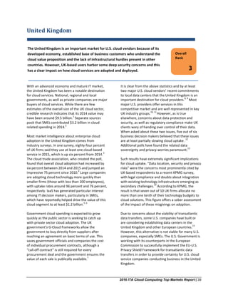 2016 ITA Cloud Computing Top Markets Report | 39
United Kingdom
With an advanced economy and mature IT market,
the United Kingdom has been a notable destination
for cloud services. National, regional and local
governments, as well as private companies are major
buyers of cloud services. While there are few
estimates of the overall size of the UK cloud sector,
credible research indicates that its 2014 value may
have been around $9.5 billion.
1
Separate sources
posit that SMEs contributed $3.2 billion in cloud
related spending in 2014.
2
Most market intelligence about enterprise cloud
adoption in the United Kingdom comes from
industry surveys. In one survey, eighty-four percent
of UK firms said they use at least one cloud-based
service in 2015, which is up six percent from 2014.
3
The cloud trade association, who created the poll,
found that overall cloud adoption had increased by
six percent between 2014 and 2015 and jumped an
impressive 75 percent since 2010.
4
Large companies
are adopting cloud technology more quickly than
smaller firms (those with less than 200 employees),
with uptake rates around 96 percent and 76 percent,
respectively. IaaS has generated particular interest
among IT decision makers, particularly in SMEs,
which have reportedly helped drive the value of this
cloud segment to at least $1.2 billion.
5, 6
Government cloud spending is expected to grow
quickly as the public sector is seeking to catch up
with private sector cloud adoption. The UK
government’s G-Cloud frameworks allow the
government to buy directly from suppliers after
reaching an agreement on basic terms of use. This
saves government officials and companies the cost
of individual procurement contracts, although a
“call-off contract” is still required for every
procurement deal and the government ensures the
value of each sale is publically available.
7
It is clear from the above statistics and by at least
two major U.S. cloud vendors’ recent commitments
to local data centers that the United Kingdom is an
important destination for cloud providers.
8, 9
Most
major U.S. providers offer services in this
competitive market and are well represented in key
UK industry groups.
10, 11
However, as is true
elsewhere, concerns about data protection and
security, as well as regulatory compliance make UK
clients wary of handing over control of their data.
When asked about these two issues, five out of six
business decision makers believed that these issues
are at least partially slowing cloud uptake .
12
Additional polls have found the related data
sovereignty and privacy worries paramount.
13
Such results have extremely significant implications
for cloud uptake. “Data location, security and privacy
risks” were the concerns most prominently cited by
UK-based respondents to a recent KPMG survey,
with legal compliance and doubts about integration
with existing technology infrastructure emerging as
secondary challenges.
14
According to KPMG, the
result is that seven out of 10 UK firms allocate no
more than one tenth of their technology budgets to
cloud solutions. This figure offers a sober assessment
of the impact of these misgivings on adoption.
Due to concerns about the viability of transatlantic
data transfers, some U.S. companies have built or
are considering establishing data centers in the
United Kingdom and other European countries.
15
However, this alternative is not viable for many U.S.
companies, especially SMEs. The U.S. Government is
working with its counterparts in the European
Commission to successfully implement the EU-U.S.
Privacy Shield Framework for transatlantic data
transfers in order to provide certainty for U.S. cloud
service companies conducting business in the United
Kingdom.
The United Kingdom is an important market for U.S. cloud vendors because of its
developed economy, established base of business customers who understand the
cloud value proposition and the lack of infrastructural hurdles present in other
countries. However, UK-based users harbor some deep security concerns and this
has a clear impact on how cloud services are adopted and deployed.
Overall
Rank
3
 