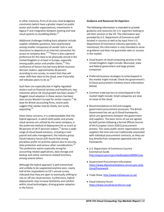 2016 ITA Cloud Computing Top Markets Report | 40
In other instances, firms of all sizes cited budgetary
constraints (which have a greater impact on public
sector and smaller organizations), investments in
legacy IT and integration between existing and new
cloud systems as stumbling blocks.
16
Additional challenges holding back adoption include
supplier reliability questions, fears (particularly
among smaller companies) of vendor lock-in and
reluctance to depend on an Internet connection for
access to company data.
17-19
There is also a general
preference for this data to be physically stored in the
United Kingdom or at least in Europe, especially
among public sector and smaller clients.
20
This
confluence of factors has led many British business
decision makers, approximately 30 percent
according to one survey, to assert that they will
never shift their data to the cloud, even if plurality
still indicates plans to do so.
21
Such fears are especially low in highly regulated
sectors such as financial services and healthcare, two
industries where UK cloud growth has been slower.
22
Sluggish cloud adoption in these sectors has been
seen across Western Europe for similar reasons.
23
At
least for British accounting firms, recent polls
suggest that uptake may be slowly, but surely
expanding.
24
Given these concerns, it is understandable that the
hybrid approach, in which both public and private
cloud services are utilized by the same company, is
the preferred method of deployment for as much as
89 percent of UK IT decision makers.
25
Across a wide
range of cloud based solutions, including e-mail,
payroll and sales management, the industry group
Cloud Industry Forum (CIF) found that strong
pluralities prefer on-premise options due to security,
data protection and various other considerations.
26
This preference seems especially strong for
accounting related applications, data storage and
backup and online commerce-related functions,
among several others.
Although the hybrid approach is well entrenched
and unlikely to be supplanted anytime soon, nearly
half of the respondents to CIF’s annual survey
indicated that they are open to eventually shifting to
rely on off site cloud services. Furthermore, hybrid
deployments may increase familiarity and comfort
within cloud technologies, driving greater adoption
in the future.
Guidance and Resources for Exporters
The following information is intended to provide
guidance and resources for U.S. exporters looking to
sell their services in the UK. The information was
provided by U.S. Department of Commerce staff
located in-country as well as by input from U.S.
Department of Commerce industry specialists. As
mentioned, the information is only intended to serve
as guidance and does not guarantee sales or success
in the market.
• Usual buyers of cloud computing services in the
United Kingdom might include: Municipal, state
and federal government and large private
companies.
• Preferred business strategies to enter/expand in
the market might include: Check the government’s
G-Cloud procurement initiative (more information
below).
• Common trade barriers to enter/expand in the
market might include: Small companies are slow
to move to the cloud.
• Recommendations to bid and navigate
government procurement processes: The British
Government has set up G-Cloud frameworks,
which are agreements between the government
and suppliers. The basic terms of use are agreed
by both parties following a formal Official Journal
of the European Union (OJEU) procurement
process. This saves public sector organizations and
suppliers the time and cost traditionally associated
with individual procurement contracts, as they can
buy directly from companies approved onto the
frameworks.
• U.S. Department of Commerce Country
Commercial Guide
http://export.gov/ccg/unitedkingdom090963.asp
• Government Procurement Information
https://www.digitalmarketplace.service.gov.uk/g-
cloud/framework
• Trade Show: http://www.itshowcase.co.uk/
• Cloud Industry Forum
https://www.cloudindustryforum.org/
 