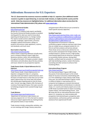 2016 ITA Cloud Computing Top Markets Report | 43
The U.S. Government has numerous resources available to help U.S. exporters: from additional market
research, to guides to export financing, to overseas trade missions, to staff around the country and the
world. A few key resources are highlighted below. For additional information about services from the
International Trade Administration (ITA), please visit www.export.gov.
Addendum: Resources for U.S. Exporters
Country Commercial Guides
http://export.gov/ccg/
Written by U.S. Embassy trade experts worldwide,
the Country Commercial Guides provide an excellent
starting point for what you need to know about
exporting and doing business in a foreign market.
The reports include sections addressing: market
overview, challenges, opportunities, and entry
strategies; political environment; selling U.S.
products and services; trade regulations, customs,
and standards; and much more.
Basic Guide to Exporting
http://export.gov/basicguide/
A Basic Guide to Exporting addresses virtually every
issue a company looking to export might face.
Numerous sections, charts, lists and definitions
throughout the book’s 19 chapters provide in-depth
information and solid advice about the key activities
and issues relevant to any prospective exporter.
Trade Finance Guide: A Quick Reference for U.S.
Exporters
http://www.export.gov/tradefinanceguide/index.asp
Trade Finance Guide: A Quick Reference for U.S.
Exporters is designed to help U.S. companies,
especially small and medium-sized enterprises, learn
the basics of trade finance so that they can turn their
export opportunities into actual sales and achieve
the ultimate goal of getting paid on time for those
sales. Concise, two-page chapters offer the basics of
numerous financing techniques, from open accounts
to forfaiting and government assisted foreign-buyer
financing.
Trade Missions
http://www.export.gov/trademissions/
Department of Commerce trade missions are
overseas programs for U.S. firms that wish to explore
and pursue export opportunities by meeting directly
with potential clients in local markets.
Trade missions include, among other activities, one-
on-one meetings with foreign industry executives
and government officials that are pre-screened to
match specific business objectives.
Certified Trade Fairs
http://www.export.gov/eac/show_short_trade_eve
nts.asp?CountryName=null&StateName=null&Indust
ryName=null&TypeName=International%20Trade%2
0Fair&StartDate=null&EndDate=null
The Department of Commerce's trade fair
certification program endorses overseas trade shows
that are reliable venues and good markets for U.S.
firms to sell their products and services abroad.
These shows serve as vital access vehicles for U.S.
firms to enter and expand into foreign markets. The
certified show/U.S. pavilion ensures a high-quality,
multi-faceted opportunity for American companies
to successfully market overseas. Among other
benefits, certified trade fairs provide U.S. exhibitors
with help facilitating contacts, market information,
counseling and other services to enhance their
marketing efforts.
International Buyer Program
http://export.gov/ibp/
The International Buyer Program (IBP) brings
thousands of international buyers to the United
States for business-to-business matchmaking with
U.S. firms exhibiting at major industry trade shows.
Every year, the International Buyer Program results
in millions of dollars in new business for U.S.
companies by bringing pre-screened international
buyers, representatives and distributors to selected
shows. U.S. country and industry experts are on site
at IBP shows to provide hands-on export counseling,
market analysis, and matchmaking services. Each
IBP show also has an International Business Center
where U.S. companies can meet privately with
prospective international buyers, prospective sales
representatives, and business partners and obtain
assistance from experienced ITA staff.
 