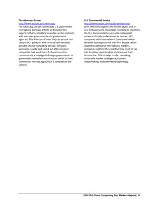 2016 ITA Cloud Computing Top Markets Report | 44
The Advocacy Center
http://www.export.gov/advocacy/
The Advocacy Center coordinates U.S. government
interagency advocacy efforts on behalf of U.S.
exporters that are bidding on public-sector contracts
with overseas governments and government
agencies. The Advocacy Center helps to ensure that
sales of U.S. products and services have the best
possible chance competing abroad. Advocacy
assistance is wide and varied but often involves
companies that want the U.S. Government to
communicate a message to foreign governments or
government-owned corporations on behalf of their
commercial interest, typically in a competitive bid
contest.
U.S. Commercial Service
http://www.export.gov/usoffices/index.asp
With offices throughout the United States and in
U.S. Embassies and consulates in nearly 80 countries,
the U.S. Commercial Service utilizes its global
network of trade professionals to connect U.S.
companies with international buyers worldwide.
Whether looking to make their first export sale or
expand to additional international markets,
companies will find the expertise they need to tap
into lucrative opportunities and increase their
bottom line. This includes trade counseling,
actionable market intelligence, business
matchmaking, and commercial diplomacy.
 