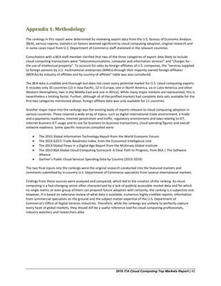 2016 ITA Cloud Computing Top Markets Report | 45
Appendix 1: Methodology
The rankings in this report were determined by reviewing export data from the U.S. Bureau of Economic Analysis
(BEA), various reports, statistics on factors deemed significant to cloud computing adoption, original research and
in some cases input from U.S. Department of Commerce staff stationed in the relevant countries.
Consultation with a BEA staff member clarified that two of the three categories of export data likely to include
cloud computing transactions were “telecommunications, computer and information services” and “charges for
the use of intellectual property”. To account for sales by foreign affiliates of U.S. companies, the “services supplied
to foreign persons by U.S. multinational enterprises (MNEs) through their majority-owned foreign affiliates
(MOFAs) by industry of affiliate and by country of affiliate” table was also considered.
The BEA data is credible and thorough but does not cover every potential market for U.S. cloud computing exports.
It includes only 35 countries (13 in Asia-Pacific, 12 in Europe, one in North America, six in Latin America and other
Western Hemisphere, two in the Middle East and one in Africa). While many major markets are represented, this is
nevertheless a limiting factor. Further, although all of the profiled markets had complete data sets available for the
first two categories mentioned above, foreign affiliate data was only available for 11 countries.
Another major input into the rankings was the existing body of reports relevant to cloud computing adoption in
various countries. These covered a wide array of topics, such as digital international trade environment, e-trade
and e-payments readiness, Internet penetration and traffic, regulatory environment and laws relating to ICT,
Internet business ICT usage and its use for business-to-business transactions, cloud spending figures and overall
network readiness. Some specific resources consulted were:
• The 2015 Global Information Technology Report from the World Economic Forum.
• The 2014 G20 E-Trade Readiness Index, from the Economist Intelligence Unit
• The 2014 Global Flows in a Digital Age Report from the McKinsey Global Institute
• The 2013 BSA Global Cloud Computing Scorecard: A Clear Path to Progress, from BSA | The Software
Alliance
• Gartner’s Public Cloud Services Spending Data by Country (2013-2019)
The two final inputs into the rankings were the original research conducted into the featured markets and
comments submitted by in-country U.S. Department of Commerce specialists from several international markets.
Findings from these sources were analyzed and compared, which led to the creation of the ranking. As cloud
computing is a fast-changing sector often characterized by a lack of publicly accessible market data and for which
no single metric or even group of them can pinpoint future adoption with certainty, the ranking is a subjective one.
However, it is based on extensive review of what data is available, numerous highly credible reports, information
from commercial specialists on the ground and the subject matter expertise of the U.S. Department of
Commerce’s Office of Digital Services Industries. Therefore, while the rankings are unlikely to perfectly capture
every facet of global markets, they should still be a useful reference tool for cloud computing professionals,
industry watchers and researchers alike.
 
