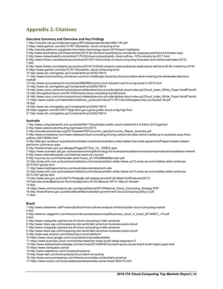 2016 ITA Cloud Computing Top Markets Report | 46
Appendix 2: Citations
Executive Summary and Overview and Key Findings
1 http://nvlpubs.nist.gov/nistpubs/Legacy/SP/nistspecialpublication800-145.pdf
2 https://www.gartner.com/doc/3176118/predicts--cloud-computing-drive
3 http://reports.weforum.org/global-information-technology-report-2015/report-highlights/
4 http://www.bloomberg.com/news/articles/2014-04-24/cloud-spending-by-companies-outpaces-predictions-forrester-says
5 http://www.networkworld.com/article/2175333/cloud-computing/idc--cloud-will-be--107b-industry-by-2017.html
6 http://www.forbes.com/sites/louiscolumbus/2015/01/24/roundup-of-cloud-computing-forecasts-and-market-estimates-2015/
7 Ibid
8 http://www.forbes.com/sites/louiscolumbus/2014/12/20/idc-predicts-saas-enterprise-applications-will-be-a-50-8b-market-by-2018/
9 https://www.gartner.com/doc/3176118/predicts--cloud-computing-drive
10 http://www.idc.com/getdoc.jsp?containerId=prUS25219014
11 http://www.bvsconsulting.com/seven-common-challenges-faced-by-cloud-providers-when-entering-the-wholesale-telecoms-
market/
12 http://www.computerworld.com/article/2860980/hybrid-cloud-adoption-set-for-a-big-boost-in-2015.html
13 http://www.idc.com/getdoc.jsp?containerId=prUS25219014
14 http://www.cisco.com/c/en/us/solutions/collateral/service-provider/global-cloud-index-gci/Cloud_Index_White_Paper.html#Trend3
15 http://thoughtsoncloud.com/2014/05/future-cloud-computing-5-predictions/
16 http://www.cisco.com/c/en/us/solutions/collateral/service-provider/global-cloud-index-gci/Cloud_Index_White_Paper.html#Trend3
17 https://www.oracle.com/webfolder/s/delivery_production/docs/FY15h1/doc3/trianglesurvey-cw-oracle2-v8.pdf
18 Ibid
19 http://www.idc.com/getdoc.jsp?containerId=prUS25219014
20 https://gigaom.com/2015/01/18/ge-tech-guru-gives-public-cloud-a-big-high-five/
21 http://www.idc.com/getdoc.jsp?containerId=prUS25219014
Australia
1 http://www.computerworld.com.au/article/564170/australian-public-cloud-market-hit-4-2-billion-2015-gartner/
2 http://www.asiacloudcomputing.org/research/cri2014
3 http://cloudscorecard.bsa.org/2013/assets/PDFs/country_reports/Country_Report_Australia.pdf
4 http://www.prnewswire.com/news-releases/cloud-computing-driving-outsourced-data-centre-market-up-in-australia-says-frost--
sullivan-300136595.html
5 http://dfat.gov.au/about-us/publications/trade-investment/australia-united-states-free-trade-agreement/Pages/chapter-sixteen-
electronic-commerce.aspx
6 http://trademinister.gov.au/releases/Pages/2015/ar_mr_150602.aspx
7 https://www.business.qld.gov.au/business/running/technology-for-business/broadband-and-business/national-broadband-network
8 http://www.internetlivestats.com/internet-users-by-country/
9 http://country.eiu.com/FileHandler.ashx?issue_id=1053486089&mode=pdf
10 http://www.smh.com.au/business/markets/currencies/australian-dollar-below-us73-cents-as-commodities-slide-continues-
20151207-glhyfa.html
11 http://www.tradingeconomics.com/australia/unemployment-rate
12 http://www.smh.com.au/business/markets/currencies/australian-dollar-below-us73-cents-as-commodities-slide-continues-
20151207-glhyfa.html
13 http://www.abs.gov.au/AUSSTATS/abs@.nsf/Latestproducts/8129.0Main%20Features32013-
14?opendocument&tabname=Summary&prodno=8129.0&issue=2013-14&num=&view=
14 Ibid.
15 https://www.communications.gov.au/sites/g/files/net301/f/National_Cloud_Computing_Strategy.PDF
16 http://www.finance.gov.au/sites/default/files/australian-government-cloud-computing-policy-3.pdf
17 Ibid.
Brazil
1 http://www.slideshare.net/FrostandSullivan/frost-sullivan-analysis-of-the-brazilian-cloud-computing-market
2 Ibid
3 http://www.br.capgemini.com/resource-file-access/resource/pdf/business_cloud_in_brazil_20140827_v15.pdf
4 Ibid
5 http://www.ccskguide.org/new-era-of-cloud-computing-in-latin-america/
6 http://www.news.sap.com/outpacing-rest-world-latin-american-business-soars-cloud/
7 http://www.ccskguide.org/new-era-of-cloud-computing-in-latin-america/
8 http://www.news.sap.com/outpacing-rest-world-latin-american-business-soars-cloud/
9 http://www.aws.amazon.com/choosing-a-cloud-platform/
10 https://www.cloud.google.com/compute/docs/zones#available
11 https://www.business-cloud.com/articles/news/ibm-looks-south-latest-expansion-0
12 http://www.datacenterknowledge.com/archives/2014/06/05/microsoft-azure-clouds-brazil-south-region-goes-live/
13 https://www.rackspace.com/pt
14 http://www.salesforce.com/company/locations/
15 http://www.dell.com/br/empresa/p/cloud-client-computing
16 http://www.verizonenterprise.com/infrastructure/data-centers/latin-america/
17 https://www.oracle.com/corporate/pressrelease/data-center-brazil-062415.html
 