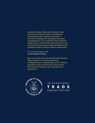 U.S. Department of Commerce | International Trade Administration | Industry & Analysis (I&A)
Industry & Analysis’(I&A) staff of industry, trade
and economic analysts devise and implement
international trade, investment, and export
promotion strategies that strengthen the global
competitiveness of U.S. industries. These initiatives
unlock export, and investment opportunities for U.S.
businesses by combining in-depth quantitative and
qualitative analysis with ITA’s industry relationships.
For more information, visit
www.trade.gov/industry
I&A is part of the International Trade Administration,
Whose mission is to create prosperity by
strengthening the competitiveness of U.S. industry,
promoting trade and investment, and ensuring
fair trade and compliance with trade laws and
agreements.
 