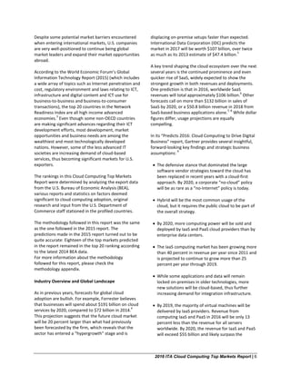 2016 ITA Cloud Computing Top Markets Report | 6
Despite some potential market barriers encountered
when entering international markets, U.S. companies
are very well-positioned to continue being global
market leaders and expand their market opportunities
abroad.
According to the World Economic Forum’s Global
Information Technology Report (2015) (which includes
a wide array of topics such as Internet penetration and
cost, regulatory environment and laws relating to ICT,
infrastructure and digital content and ICT use for
business-to-business and business-to-consumer
transactions), the top 20 countries in the Network
Readiness Index are all high income advanced
economies.
3
Even though some non-OECD countries
are making significant advances regarding their ICT
development efforts, most development, market
opportunities and business needs are among the
wealthiest and most technologically developed
nations. However, some of the less advanced IT
societies are increasing demand of cloud-based
services, thus becoming significant markets for U.S.
exporters.
The rankings in this Cloud Computing Top Markets
Report were determined by analyzing the export data
from the U.S. Bureau of Economic Analysis (BEA),
various reports and statistics on factors deemed
significant to cloud computing adoption, original
research and input from the U.S. Department of
Commerce staff stationed in the profiled countries.
The methodology followed in this report was the same
as the one followed in the 2015 report. The
predictions made in the 2015 report turned out to be
quite accurate: Eighteen of the top markets predicted
in the report remained in the top 20 ranking according
to the latest 2014 BEA data.
For more information about the methodology
followed for this report, please check the
methodology appendix.
Industry Overview and Global Landscape
As in previous years, forecasts for global cloud
adoption are bullish. For example, Forrester believes
that businesses will spend about $191 billion on cloud
services by 2020, compared to $72 billion in 2014.
4
This projection suggests that the future cloud market
will be 20 percent larger than what had previously
been forecasted by the firm, which reveals that the
sector has entered a “hypergrowth” stage and is
displacing on-premise setups faster than expected.
International Data Corporation (IDC) predicts the
market in 2017 will be worth $107 billion, over twice
as much as its 2013 estimate of $47.4 billion.
5
A key trend shaping the cloud ecosystem over the next
several years is the continued prominence and even
quicker rise of SaaS, widely expected to show the
strongest growth in both revenues and deployments.
One prediction is that in 2016, worldwide SaaS
revenues will total approximately $106 billion.
6
Other
forecasts call on more than $132 billion in sales of
SaaS by 2020, or a $50.8 billion revenue in 2018 from
SaaS-based business applications alone.
7, 8
While dollar
figures differ, usage projections are equally
compelling.
In its “Predicts 2016: Cloud Computing to Drive Digital
Business” report, Gartner provides several insightful,
forward-looking key findings and strategic business
assumptions:
9
• The defensive stance that dominated the large
software vendor strategies toward the cloud has
been replaced in recent years with a cloud-first
approach. By 2020, a corporate “no-cloud” policy
will be as rare as a “no-Internet” policy is today.
• Hybrid will be the most common usage of the
cloud, but it requires the public cloud to be part of
the overall strategy.
• By 2020, more computing power will be sold and
deployed by IaaS and PaaS cloud providers than by
enterprise data centers.
• The IaaS computing market has been growing more
than 40 percent in revenue per year since 2011 and
is projected to continue to grow more than 25
percent per year through 2019.
• While some applications and data will remain
locked on-premises in older technologies, more
new solutions will be cloud-based, thus further
increasing demand for integration infrastructure.
• By 2019, the majority of virtual machines will be
delivered by IaaS providers. Revenue from
computing IaaS and PaaS in 2016 will be only 13
percent less than the revenue for all servers
worldwide. By 2020, the revenue for IaaS and PaaS
will exceed $55 billion and likely surpass the
 