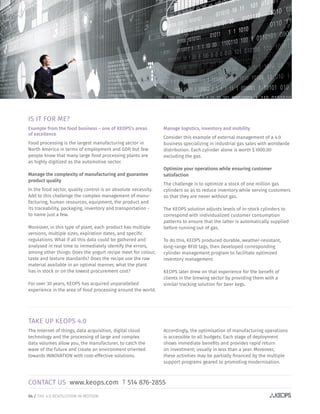 04 / THE 4.0 REVOLUTION IN MOTION
TAKE UP KEOPS 4.0
The Internet of things, data acquisition, digital cloud
technology and the processing of large and complex
data volumes allow you, the manufacturer, to catch the
wave of the future and create an environment oriented
towards INNOVATION with cost-effective solutions.
Accordingly, the optimisation of manufacturing operations
is accessible to all budgets. Each stage of deployment
shows immediate benefits and provides rapid return
on investment; usually in less than a year. Moreover,
these activities may be partially financed by the multiple
support programs geared to promoting modernisation.
IS IT FOR ME?
Example from the food business – one of KEOPS’s areas
of excellence
Food processing is the largest manufacturing sector in
North America in terms of employment and GDP, but few
people know that many large food processing plants are
as highly digitized as the automotive sector.
Manage the complexity of manufacturing and guarantee
product quality
In the food sector, quality control is an absolute necessity.
Add to this challenge the complex management of manu-
facturing, human resources, equipment, the product and
its traceability, packaging, inventory and transportation -
to name just a few.
Moreover, in this type of plant, each product has multiple
versions, multiple sizes, expiration dates, and specific
regulations. What if all this data could be gathered and
analysed in real time to immediately identify the errors,
among other things: Does the yogurt recipe meet for colour,
taste and texture standards? Does the recipe use the raw
material available in an optimal manner, what the plant
has in stock or on the lowest procurement cost?
For over 30 years, KEOPS has acquired unparallelled
experience in the area of food processing around the world.
Manage logistics, inventory and mobility
Consider this example of external management of a 4.0
business specializing in industrial gas sales with worldwide
distribution. Each cylinder alone is worth $ 1000.00
excluding the gas.
Optimize your operations while ensuring customer
satisfaction
The challenge is to optimize a stock of one million gas
cylinders so as to reduce inventory while serving customers
so that they are never without gas.
The KEOPS solution adjusts levels of in-stock cylinders to
correspond with individualized customer consumption
patterns to ensure that the latter is automatically supplied
before running out of gas.
To do this, KEOPS produced durable, weather-resistant,
long-range RFID tags, then developed corresponding
cylinder management program to facilitate optimized
inventory management.
KEOPS later drew on that experience for the benefit of
clients in the brewing sector by providing them with a
similar tracking solution for beer kegs.
CONTACT US www.keops.com T 514 876-2855
 
