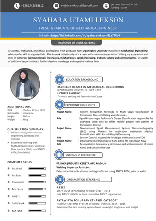 +6282242568112 syahara.lekson.sl@gmaill.com Jln. Amat Tirto no 25 – Deli
Serdang - 20371
SYAHARA UTAMI LEKSON
FRESH GRADUATE OF MECHANICAL ENGINEER
linkedin :https://id.linkedin.com/in/syahara-lekson-91a770b4
EDUCATION BACKGROUND
BACHELOR DEGREE IN MECHANICAL ENGINEERING
DIPONEGORO UNIVERSITY| GPA : 2.97
LECTURER ASSISTANT
Technical Writing and Presentation Course
EXPERIENCE HIGHLIGHTS
Project Name : Pattern Recognition Methods for Multi Stage Classification of
Parkinson's Disease Utilizing Voice Features
Role : Signal Processing to Parkinson’s Disease Classification, responsible for
analyzing voice data to differ healthy people with patient of
Parkinson’s Disease
Project Name : Development Signal Measurement System Electrocardiography
(ECG) Using Wireless for Application Installation Medical
Rehabilitation at Dr. Kariadi Hospital Semarang
Role : System Control, responsible for design and manufacture ECG
Project Name : Development of prototype of hand bionic for Indonesian Navy
Role : Responsible in bureaucracy, determine part and component of bionic
hand, and calculate the cost
ADDITIONAL INFO
DOB : Medan, 27 Juni 1992
Nationality : Indonesia
Height : 160cm
Weight : 46kg
Ms Word
COMPUTER SKILLS
Ms Excel
Powerpoint
Ms. Visio
ANSYS
SolidWork
MATLAB
SNAPSHOT OF VALUE OFFERED
A talented, motivated, and ethical professional fresh graduate from Diponegoro University majoring in Mechanical Engineering
who provides skill in engineer field. Able to work individiually or in a team with minimum supervision. Utilizing my experience and
skills in numerical (computational), mechanical, mechatronics, signal processing, problem-solving and communication. In search
of additional opportunities to further develop knowledge and expertise in those fields.
ORGANIZATION EXPERIENCE
AIESEC
STAFF UGM EXPANSION| PERIOD: 2011 – 2013
Help AIESEC UGM to be local committee AIESEC organisation
ANTAWIRYA FOR URBAN ETHANOL CATEGORY
HEAD OF STEERING SYSTEM DIVISION| PERIOD: 2014 – 2015
Determine the best steering system based on weight, toughness, and budget
QUALIFICATION SUMMARY
 Understanding of mechanical
engineering concepts and
methods
 Experience working with
MATLAB (Numerical), Graphical
User Inteface (GUI), and ANSYS
APDL (Simulation)
INTERNSHIP EXPERIENCE
PT. INKA (INDUSTRI KERETA API) MADIUN
Welding Inspector Assistant
Determine the critical zone on bogie of train using ANSYS APDL prior to weld
 