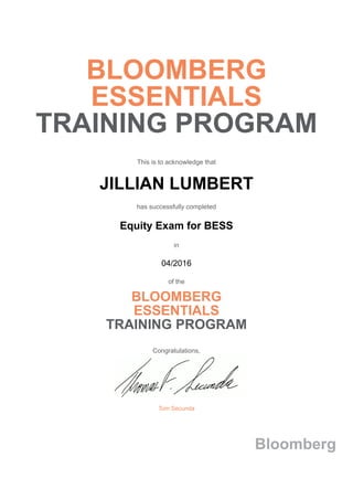 BLOOMBERG
ESSENTIALS
TRAINING PROGRAM
This is to acknowledge that
JILLIAN LUMBERT
has successfully completed
Equity Exam for BESS
in
04/2016
of the
BLOOMBERG
ESSENTIALS
TRAINING PROGRAM
Congratulations,
Tom Secunda
Bloomberg
 