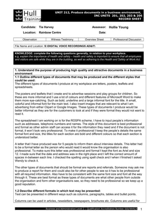 UNIT 212, Produce documents in a business environment,
INC UNITS 201, 202, 203 & 206
RECORD SHEET
Candidate: Tia Harvey Assessor: Hollie Young
Location: Rainbow Centre Date:
Observation Witness Testimony Overview Sheet Professional Discussion
File Name and Location: S:DIGITAL VOICE RECORDINGS AD&IT
KNOWLEDGE: complete the following questions generally, in relation to your workplace.
e.g. explain the importance of health and safety – health and safety is important to ensure that all employees
and visitors are safe while they are in the building, as well as adhering to the Health and Safety at Work Act.
1. Understand the purpose of producing high quality and attractive documents in a business
environment
1.1 Outline different types of documents that may be produced and the different styles that
could be used:
The different types of documents I produce at my workplace are letters, posters, leaflets and
spreadsheets.
The posters and leaflets that I create and to advertise sessions and play groups for children. So
these are more informal and I use a lot of colours and different features of Microsoft Word to make
them more eye-catching. Such as bold, underline and a large informal font for the title. A small,
colorful and informal font for the main text. I also insert images that are relevant to what I am
advertising from either Clipart or Google Images. These types of documents I produce would be
better informal as they are for the customers to look at and if they were formal they would not want to
read it.
The spreadsheet I am working on is for the ROSPA scheme. I have to input people’s information
such as addresses, telephone numbers and names. The style of this document is best professional
and formal as other admin staff can access it for the information they need and if the document is not
formal, it won’t look very professional. To make it professional I keep the people’s details the same
formal font and size, the titles for each section are bold and different colours so that each section is
understood better.
A letter that I have produced was for 5 people to inform them about interview details. This letter had
to be a formal letter as the person who would read it would know the organisation is also
professional. To make sure this letter was professional and formal I kept the font as Ariel and size
12. I made sure that the date and address was in the right place and I left the correct amount of
spaces in-between each line. I checked the spelling using spell check and I when I finished I asked
Wendy to check it.
The other types of documents that should be formal are reports and referrals. Someone may ask me
to produce a report for them and could also be for other people to see so it has to be professional
with all required information. Also have to be consistent with the same font size and font all the way
through it. These are best formal as these types of documents are what other people from outside
the organisation and form other organisations see, so they need to be professional so we keep up a
good reputation.
1.2 Describe different formats in which text may be presented:
Text can be presented in different ways such as columns, paragraphs, tables and bullet points.
Columns can be used in articles, newsletters, newspapers, brochures etc. Columns are useful for
Business and Administration Level 2 – Qualification Accreditation Number 500/9645/X 1
 