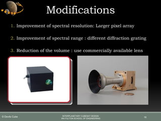 16
Modifications
1. Improvement of spectral resolution: Larger pixel array
2. Improvement of spectral range : different diffraction grating
3. Reduction of the volume : use commercially available lens
INTERPLANETARY CUBESAT DESIGN
IRA FULTON SCHOOL OF ENGINEERING
© Devils Cube
 
