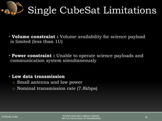 Single CubeSat Limitations
• Volume constraint : Volume availability for science payload
is limited (less than 1U)
• Power constraint : Unable to operate science payloads and
communication system simultaneously
• Low data transmission
o Small antenna and low power
o Nominal transmission rate (7.8kbps)
18
INTERPLANETARY CUBESAT DESIGN
IRA FULTON SCHOOL OF ENGINEERING
© Devils Cube
 