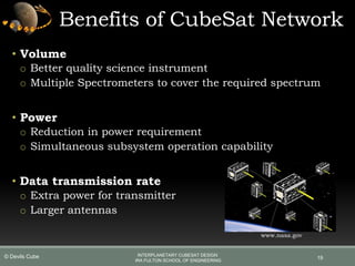 Benefits of CubeSat Network
• Volume
o Better quality science instrument
o Multiple Spectrometers to cover the required spectrum
• Power
o Reduction in power requirement
o Simultaneous subsystem operation capability
• Data transmission rate
o Extra power for transmitter
o Larger antennas
19
www.nasa.gov
INTERPLANETARY CUBESAT DESIGN
IRA FULTON SCHOOL OF ENGINEERING
© Devils Cube
 