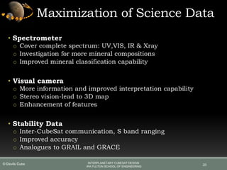 Maximization of Science Data
• Spectrometer
o Cover complete spectrum: UV,VIS, IR & Xray
o Investigation for more mineral compositions
o Improved mineral classification capability
• Visual camera
o More information and improved interpretation capability
o Stereo vision-lead to 3D map
o Enhancement of features
• Stability Data
o Inter-CubeSat communication, S band ranging
o Improved accuracy
o Analogues to GRAIL and GRACE
20
INTERPLANETARY CUBESAT DESIGN
IRA FULTON SCHOOL OF ENGINEERING
© Devils Cube
 