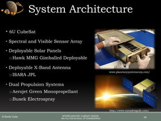 • 6U CubeSat
• Spectral and Visible Sensor Array
• Deployable Solar Panels
oHawk MMG Gimballed Deployable
• Deployable X-Band Antenna
oISARA JPL
• Dual Propulsion Systems
oAerojet Green Monopropellant
oBusek Electrospray
System Architecture
26
www.planetarysystemscorp.com/
http://www.mmadesignllc.com/
INTERPLANETARY CUBESAT DESIGN
IRA FULTON SCHOOL OF ENGINEERING
© Devils Cube
 