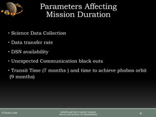 • Science Data Collection
• Data transfer rate
• DSN availability
• Unexpected Communication black outs
• Transit Time (7 months ) and time to achieve phobos orbit
(9 months)
36
Parameters Affecting
Mission Duration
INTERPLANETARY CUBESAT DESIGN
IRA FULTON SCHOOL OF ENGINEERING
© Devils Cube
 